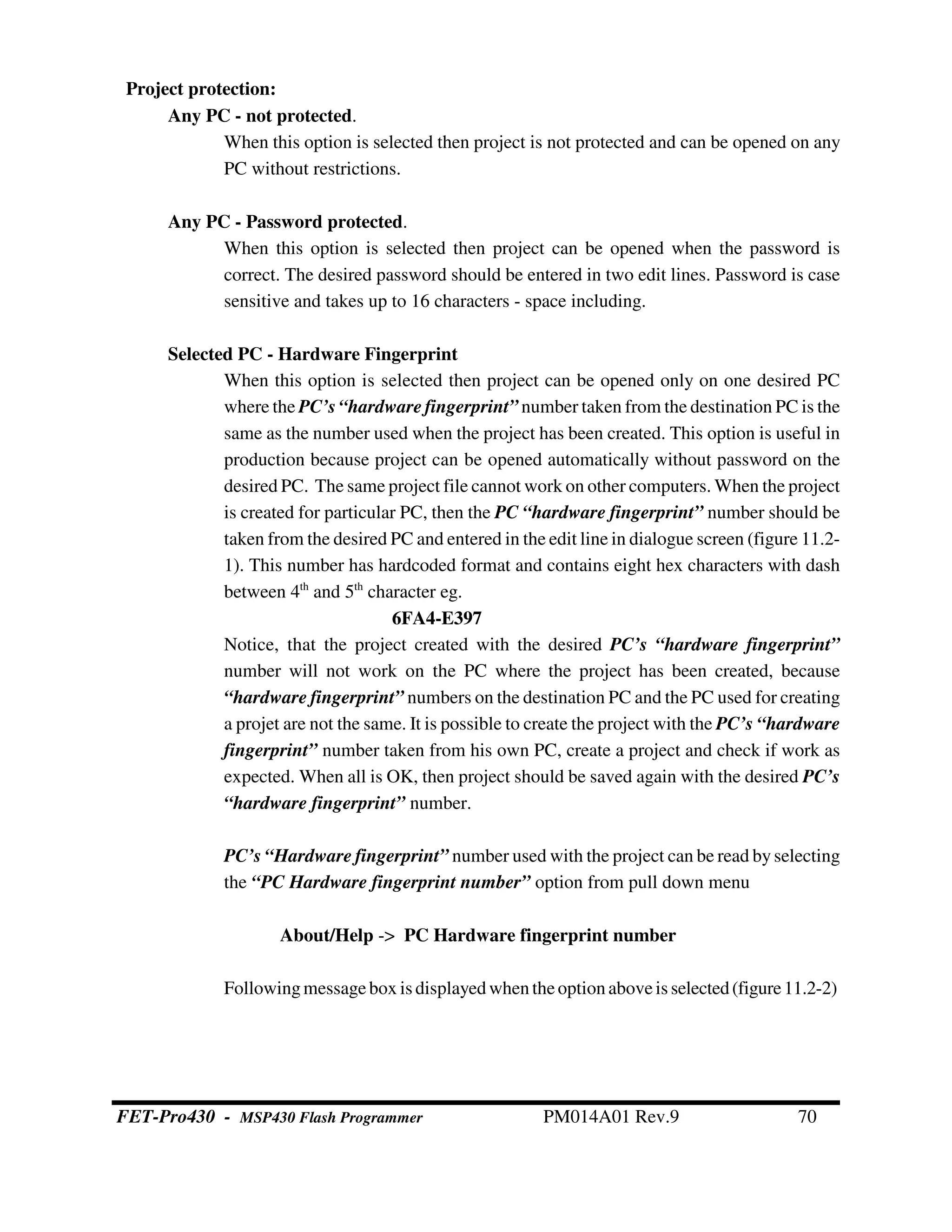 Project protection:
Any PC - not protected.
When this option is selected then project is not protected and can be opened on any
PC without restrictions.
Any PC - Password protected.
When this option is selected then project can be opened when the password is
correct. The desired password should be entered in two edit lines. Password is case
sensitive and takes up to 16 characters - space including.
Selected PC - Hardware Fingerprint
When this option is selected then project can be opened only on one desired PC
where the PC’s “hardware fingerprint” number taken from the destination PC is the
same as the number used when the project has been created. This option is useful in
production because project can be opened automatically without password on the
desired PC. The same project file cannot work on other computers. When the project
is created for particular PC, then the PC “hardware fingerprint” number should be
taken from the desired PC and entered in the edit line in dialogue screen (figure 11.2-
1). This number has hardcoded format and contains eight hex characters with dash
between 4th
and 5th
character eg.
6FA4-E397
Notice, that the project created with the desired PC’s “hardware fingerprint”
number will not work on the PC where the project has been created, because
“hardware fingerprint” numbers on the destination PC and the PC used for creating
a projet are not the same. It is possible to create the project with the PC’s “hardware
fingerprint” number taken from his own PC, create a project and check if work as
expected. When all is OK, then project should be saved again with the desired PC’s
“hardware fingerprint” number.
PC’s “Hardware fingerprint” number used with the project can be read byselecting
the “PC Hardware fingerprint number” option from pull down menu
About/Help -> PC Hardware fingerprint number
Followingmessagebox is displayedwhentheoptionaboveis selected(figure11.2-2)
FET-Pro430 - MSP430 Flash Programmer PM014A01 Rev.9 70
 