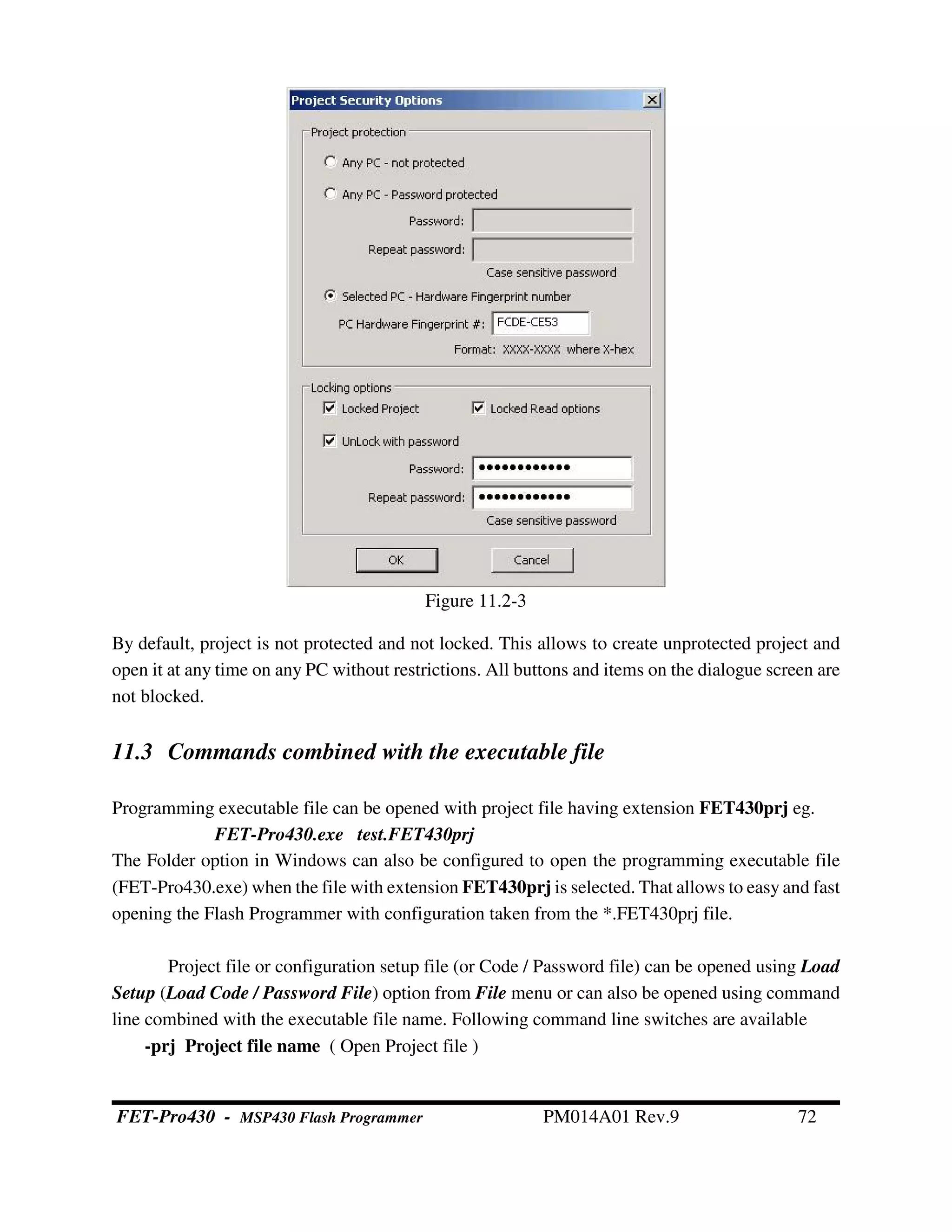 By default, project is not protected and not locked. This allows to create unprotected project and
open it at any time on any PC without restrictions. All buttons and items on the dialogue screen are
not blocked.
11.3 Commands combined with the executable file
Programming executable file can be opened with project file having extension FET430prj eg.
FET-Pro430.exe test.FET430prj
The Folder option in Windows can also be configured to open the programming executable file
(FET-Pro430.exe) when the file with extension FET430prj is selected. That allows to easy and fast
opening the Flash Programmer with configuration taken from the *.FET430prj file.
Project file or configuration setup file (or Code / Password file) can be opened using Load
Setup (Load Code / Password File) option from File menu or can also be opened using command
line combined with the executable file name. Following command line switches are available
-prj Project file name ( Open Project file )
Figure 11.2-3
FET-Pro430 - MSP430 Flash Programmer PM014A01 Rev.9 72
 