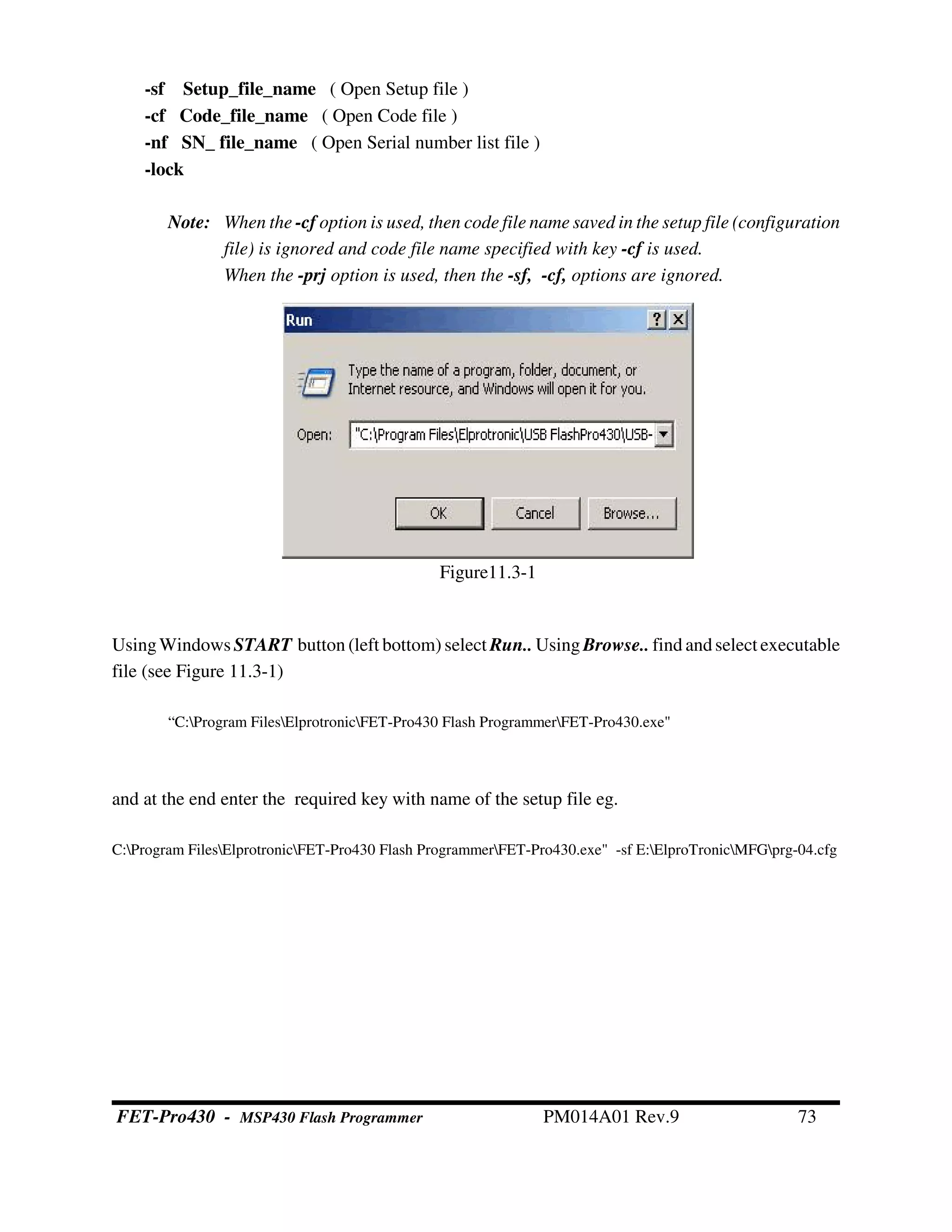 -sf Setup_file_name ( Open Setup file )
-cf Code_file_name ( Open Code file )
-nf SN_ file_name ( Open Serial number list file )
-lock
Note: When the -cf option is used, then code file name saved in the setup file (configuration
file) is ignored and code file name specified with key -cf is used.
When the -prj option is used, then the -sf, -cf, options are ignored.
UsingWindows START button (left bottom) select Run.. UsingBrowse.. find andselect executable
file (see Figure 11.3-1)
“C:Program FilesElprotronicFET-Pro430 Flash ProgrammerFET-Pro430.exe"
and at the end enter the required key with name of the setup file eg.
C:Program FilesElprotronicFET-Pro430 Flash ProgrammerFET-Pro430.exe" -sf E:ElproTronicMFGprg-04.cfg
Figure11.3-1
FET-Pro430 - MSP430 Flash Programmer PM014A01 Rev.9 73
 