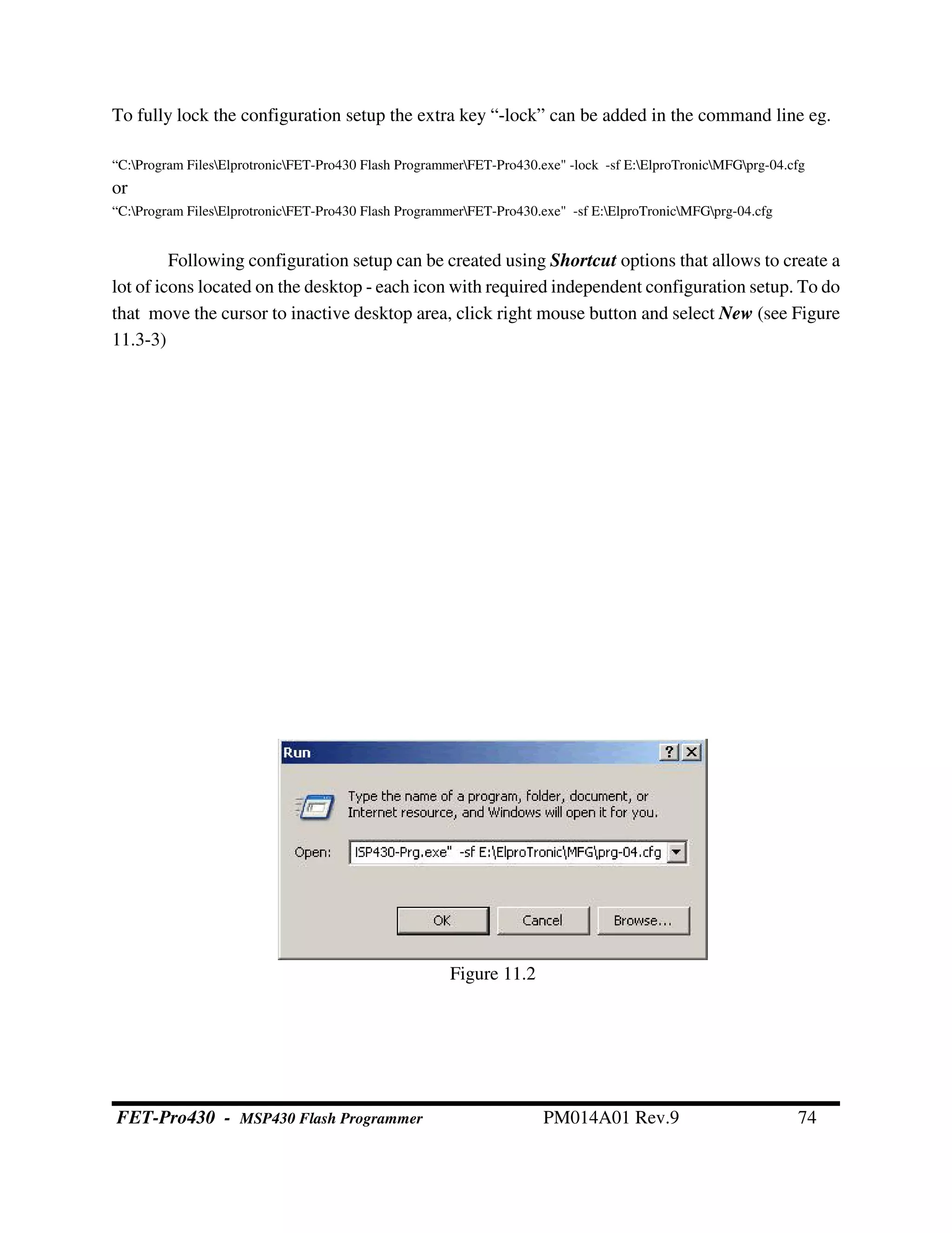 To fully lock the configuration setup the extra key “-lock” can be added in the command line eg.
“C:Program FilesElprotronicFET-Pro430 Flash ProgrammerFET-Pro430.exe" -lock -sf E:ElproTronicMFGprg-04.cfg
or
“C:Program FilesElprotronicFET-Pro430 Flash ProgrammerFET-Pro430.exe" -sf E:ElproTronicMFGprg-04.cfg
Following configuration setup can be created using Shortcut options that allows to create a
lot of icons located on the desktop - each icon with required independent configuration setup. To do
that move the cursor to inactive desktop area, click right mouse button and select New (see Figure
11.3-3)
Figure 11.2
FET-Pro430 - MSP430 Flash Programmer PM014A01 Rev.9 74
 