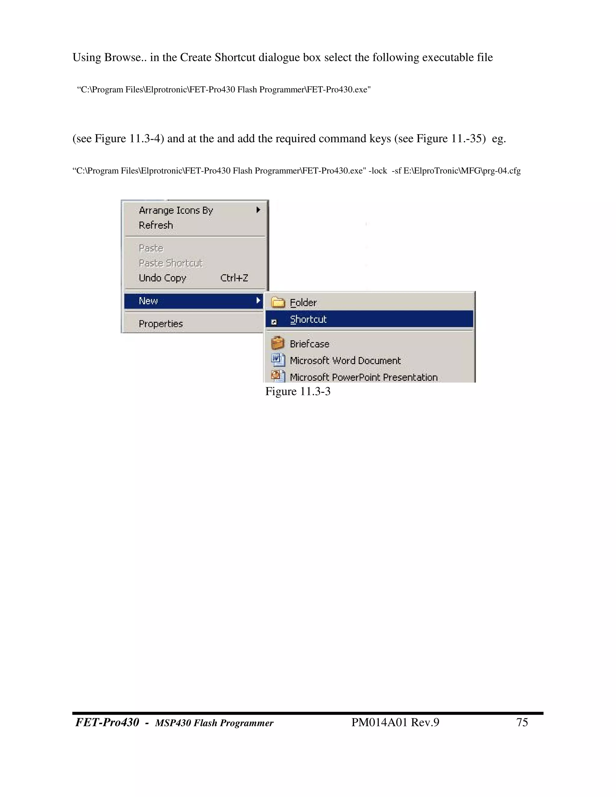 Using Browse.. in the Create Shortcut dialogue box select the following executable file
“C:Program FilesElprotronicFET-Pro430 Flash ProgrammerFET-Pro430.exe"
(see Figure 11.3-4) and at the and add the required command keys (see Figure 11.-35) eg.
“C:Program FilesElprotronicFET-Pro430 Flash ProgrammerFET-Pro430.exe" -lock -sf E:ElproTronicMFGprg-04.cfg
Figure 11.3-3
FET-Pro430 - MSP430 Flash Programmer PM014A01 Rev.9 75
 
