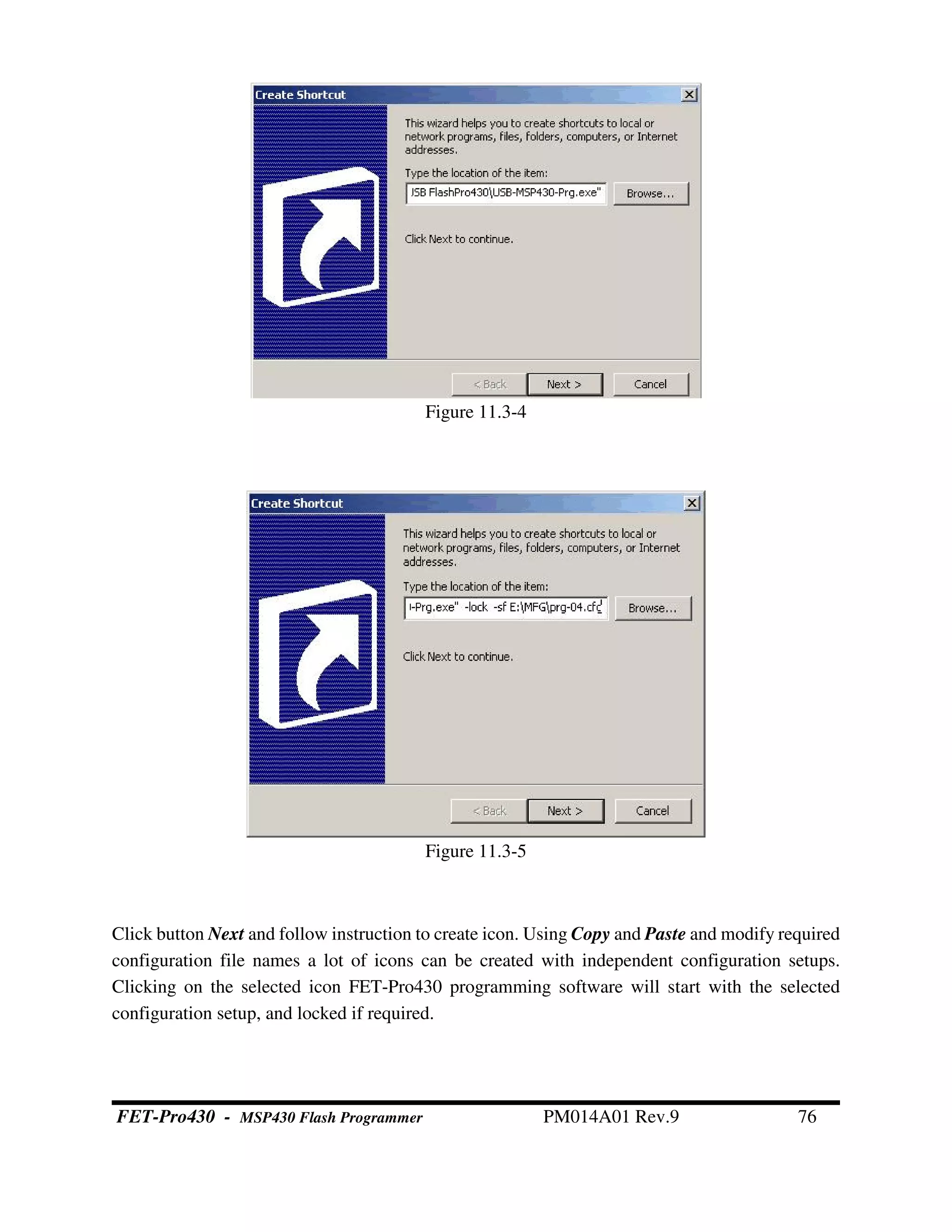 Click button Next and follow instruction to create icon. Using Copy and Paste and modify required
configuration file names a lot of icons can be created with independent configuration setups.
Clicking on the selected icon FET-Pro430 programming software will start with the selected
configuration setup, and locked if required.
Figure 11.3-4
Figure 11.3-5
FET-Pro430 - MSP430 Flash Programmer PM014A01 Rev.9 76
 