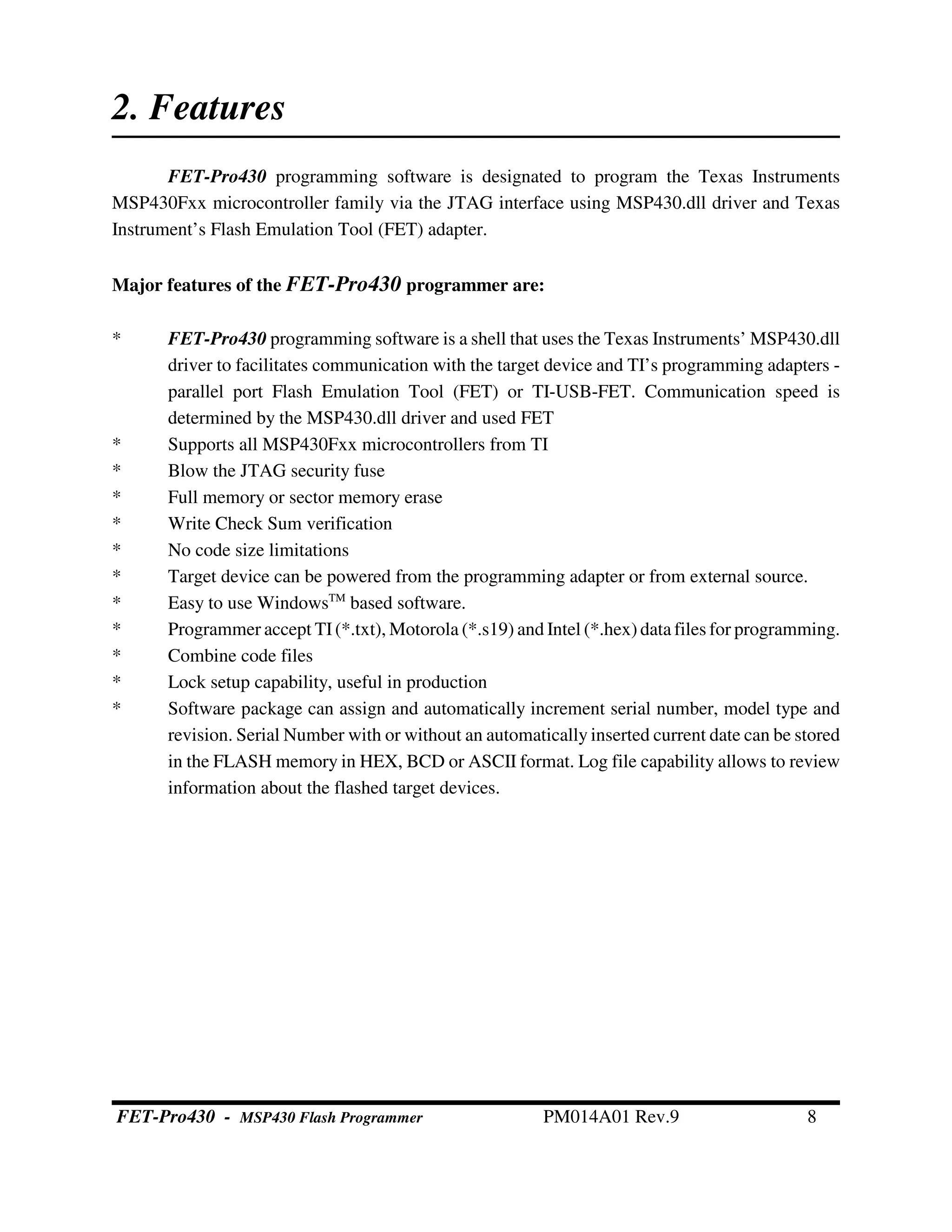 2. Features
FET-Pro430 programming software is designated to program the Texas Instruments
MSP430Fxx microcontroller family via the JTAG interface using MSP430.dll driver and Texas
Instrument’s Flash Emulation Tool (FET) adapter.
Major features of the FET-Pro430 programmer are:
* FET-Pro430 programming software is a shell that uses the Texas Instruments’ MSP430.dll
driver to facilitates communication with the target device and TI’s programming adapters -
parallel port Flash Emulation Tool (FET) or TI-USB-FET. Communication speed is
determined by the MSP430.dll driver and used FET
* Supports all MSP430Fxx microcontrollers from TI
* Blow the JTAG security fuse
* Full memory or sector memory erase
* Write Check Sum verification
* No code size limitations
* Target device can be powered from the programming adapter or from external source.
* Easy to use WindowsTM
based software.
* Programmer accept TI(*.txt), Motorola (*.s19) and Intel (*.hex) data files for programming.
* Combine code files
* Lock setup capability, useful in production
* Software package can assign and automatically increment serial number, model type and
revision. Serial Number with or without an automatically inserted current date can be stored
in the FLASH memory in HEX, BCD or ASCII format. Log file capability allows to review
information about the flashed target devices.
FET-Pro430 - MSP430 Flash Programmer PM014A01 Rev.9 8
 
