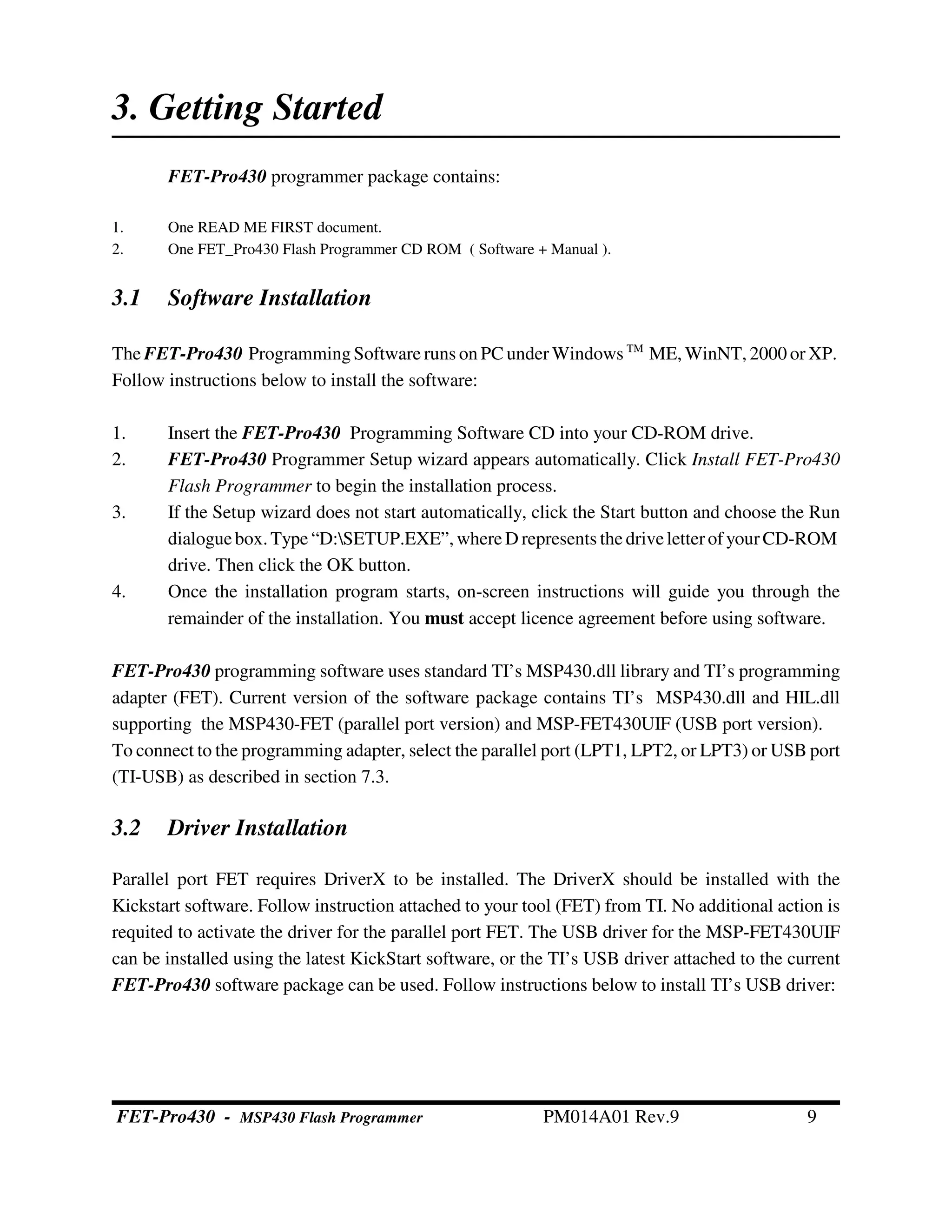 3. Getting Started
FET-Pro430 programmer package contains:
1. One READ ME FIRST document.
2. One FET_Pro430 Flash Programmer CD ROM ( Software + Manual ).
3.1 Software Installation
The FET-Pro430 ProgrammingSoftware runs on PC under Windows TM
ME, WinNT, 2000 or XP.
Follow instructions below to install the software:
1. Insert the FET-Pro430 Programming Software CD into your CD-ROM drive.
2. FET-Pro430 Programmer Setup wizard appears automatically. Click Install FET-Pro430
Flash Programmer to begin the installation process.
3. If the Setup wizard does not start automatically, click the Start button and choose the Run
dialoguebox.Type “D:SETUP.EXE”, where D represents the driveletterofyourCD-ROM
drive. Then click the OK button.
4. Once the installation program starts, on-screen instructions will guide you through the
remainder of the installation. You must accept licence agreement before using software.
FET-Pro430 programming software uses standard TI’s MSP430.dll library and TI’s programming
adapter (FET). Current version of the software package contains TI’s MSP430.dll and HIL.dll
supporting the MSP430-FET (parallel port version) and MSP-FET430UIF (USB port version).
To connect to the programming adapter, select the parallel port (LPT1, LPT2, or LPT3) or USB port
(TI-USB) as described in section 7.3.
3.2 Driver Installation
Parallel port FET requires DriverX to be installed. The DriverX should be installed with the
Kickstart software. Follow instruction attached to your tool (FET) from TI. No additional action is
requited to activate the driver for the parallel port FET. The USB driver for the MSP-FET430UIF
can be installed using the latest KickStart software, or the TI’s USB driver attached to the current
FET-Pro430 software package can be used. Follow instructions below to install TI’s USB driver:
FET-Pro430 - MSP430 Flash Programmer PM014A01 Rev.9 9
 