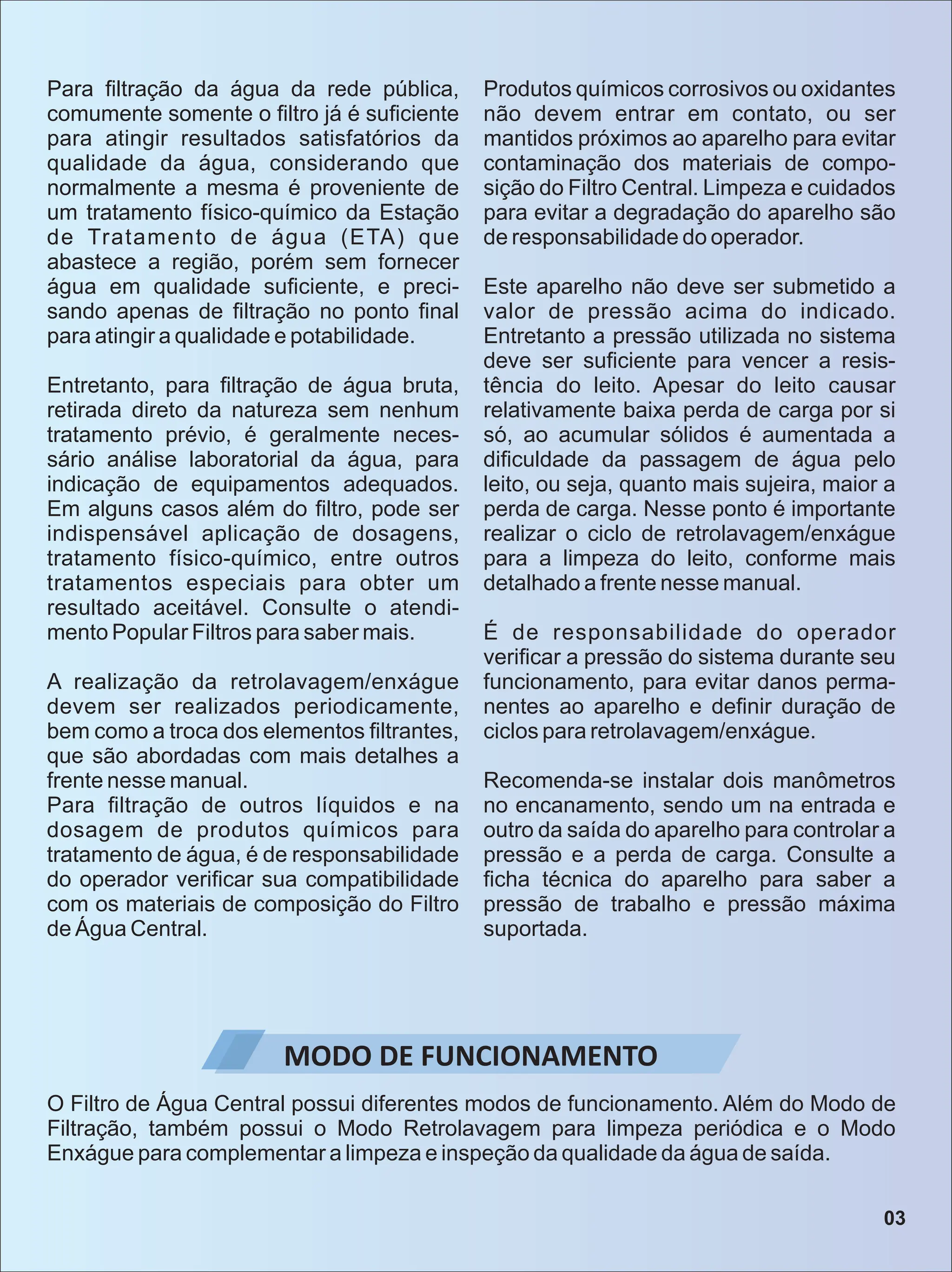 Para ﬁltração da água da rede pública,
comumente somente o ﬁltro já é suﬁciente
para atingir resultados satisfatórios da
qualidade da água, considerando que
normalmente a mesma é proveniente de
um tratamento físico-químico da Estação
de Tratamento de água (ETA) que
abastece a região, porém sem fornecer
água em qualidade suﬁciente, e preci-
sando apenas de ﬁltração no ponto ﬁnal
para atingir a qualidade e potabilidade.
Entretanto, para ﬁltração de água bruta,
retirada direto da natureza sem nenhum
tratamento prévio, é geralmente neces-
sário análise laboratorial da água, para
indicação de equipamentos adequados.
Em alguns casos além do ﬁltro, pode ser
indispensável aplicação de dosagens,
tratamento físico-químico, entre outros
tratamentos especiais para obter um
resultado aceitável. Consulte o atendi-
mento Popular Filtros para saber mais.
A realização da retrolavagem/enxágue
devem ser realizados periodicamente,
bem como a troca dos elementos ﬁltrantes,
que são abordadas com mais detalhes a
frente nesse manual.
Para ﬁltração de outros líquidos e na
dosagem de produtos químicos para
tratamento de água, é de responsabilidade
do operador veriﬁcar sua compatibilidade
com os materiais de composição do Filtro
de Água Central.
Produtos químicos corrosivos ou oxidantes
não devem entrar em contato, ou ser
mantidos próximos ao aparelho para evitar
contaminação dos materiais de compo-
sição do Filtro Central. Limpeza e cuidados
para evitar a degradação do aparelho são
de responsabilidade do operador.
Este aparelho não deve ser submetido a
valor de pressão acima do indicado.
Entretanto a pressão utilizada no sistema
deve ser suﬁciente para vencer a resis-
tência do leito. Apesar do leito causar
relativamente baixa perda de carga por si
só, ao acumular sólidos é aumentada a
diﬁculdade da passagem de água pelo
leito, ou seja, quanto mais sujeira, maior a
perda de carga. Nesse ponto é importante
realizar o ciclo de retrolavagem/enxágue
para a limpeza do leito, conforme mais
detalhado a frente nesse manual.
É de responsabilidade do operador
veriﬁcar a pressão do sistema durante seu
funcionamento, para evitar danos perma-
nentes ao aparelho e deﬁnir duração de
ciclos para retrolavagem/enxágue.
Recomenda-se instalar dois manômetros
no encanamento, sendo um na entrada e
outro da saída do aparelho para controlar a
pressão e a perda de carga. Consulte a
ﬁcha técnica do aparelho para saber a
pressão de trabalho e pressão máxima
suportada.
MODO DE FUNCIONAMENTO
O Filtro de Água Central possui diferentes modos de funcionamento. Além do Modo de
Filtração, também possui o Modo Retrolavagem para limpeza periódica e o Modo
Enxágue para complementar a limpeza e inspeção da qualidade da água de saída.
03
 