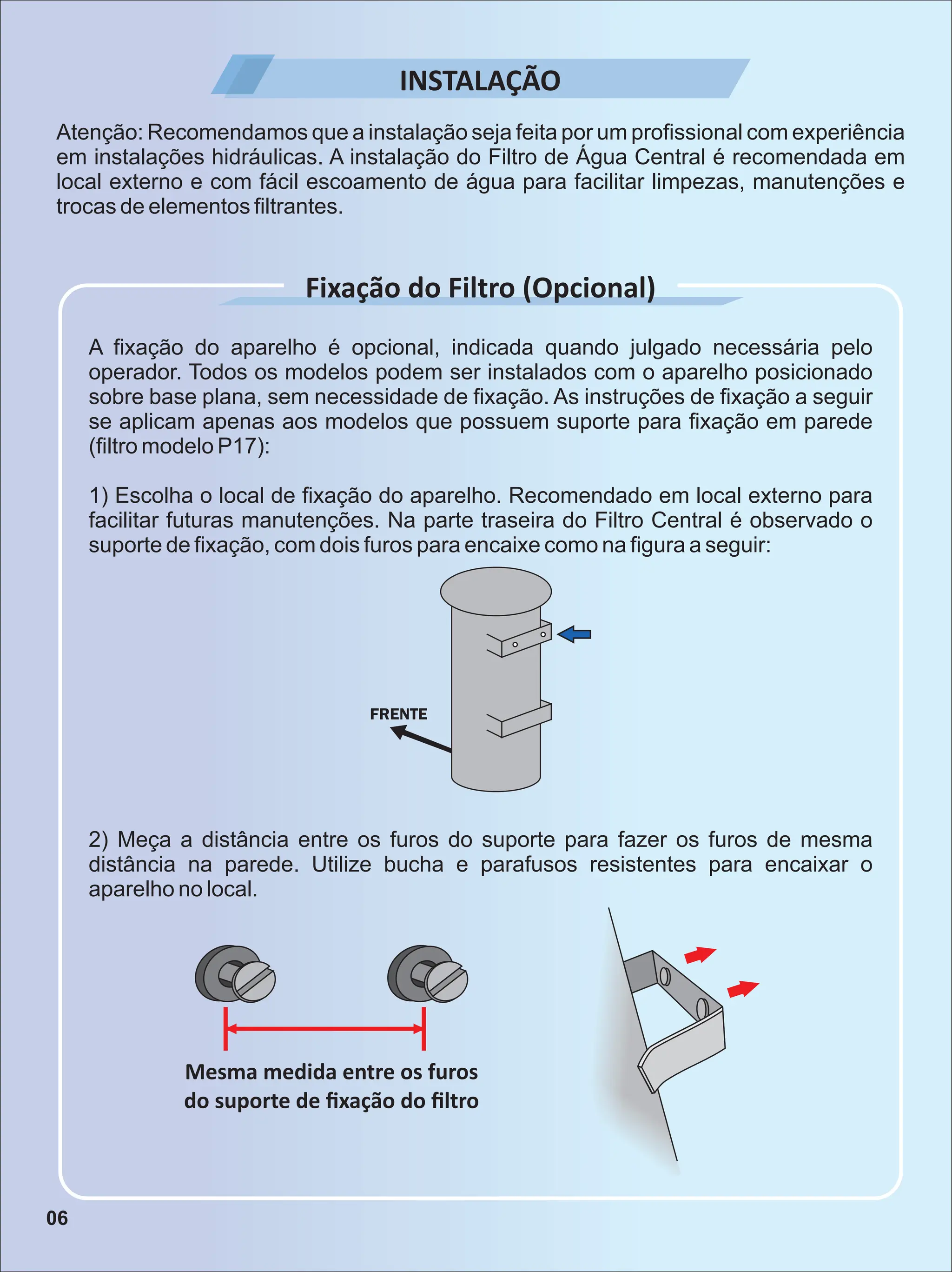 INSTALAÇÃO
Mesma medida entre os furos
do suporte de ﬁxação do ﬁltro
Atenção: Recomendamos que a instalação seja feita por um proﬁssional com experiência
em instalações hidráulicas. A instalação do Filtro de Água Central é recomendada em
local externo e com fácil escoamento de água para facilitar limpezas, manutenções e
trocas de elementos ﬁltrantes.
A ﬁxação do aparelho é opcional, indicada quando julgado necessária pelo
operador. Todos os modelos podem ser instalados com o aparelho posicionado
sobre base plana, sem necessidade de ﬁxação. As instruções de ﬁxação a seguir
se aplicam apenas aos modelos que possuem suporte para ﬁxação em parede
(ﬁltro modelo P17):
1) Escolha o local de ﬁxação do aparelho. Recomendado em local externo para
facilitar futuras manutenções. Na parte traseira do Filtro Central é observado o
suporte de ﬁxação, com dois furos para encaixe como na ﬁgura a seguir:
Fixação do Filtro (Opcional)
2) Meça a distância entre os furos do suporte para fazer os furos de mesma
distância na parede. Utilize bucha e parafusos resistentes para encaixar o
aparelho no local.
06
 