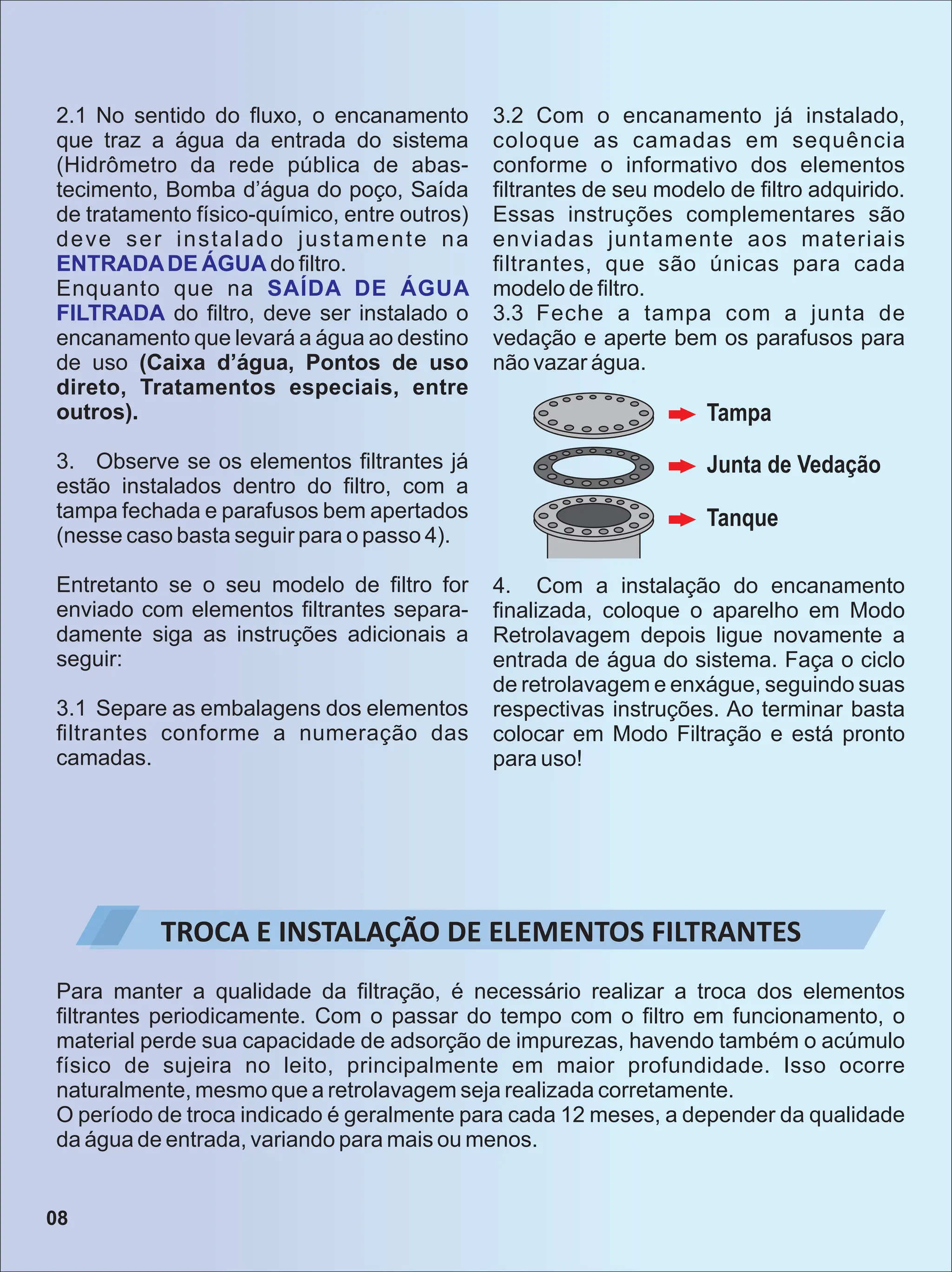 2.1 No sentido do ﬂuxo, o encanamento
que traz a água da entrada do sistema
(Hidrômetro da rede pública de abas-
tecimento, Bomba d’água do poço, Saída
de tratamento físico-químico, entre outros)
deve ser instalado justamente na
ENTRADADE ÁGUA do ﬁltro.
Enquanto que na SAÍDA DE ÁGUA
FILTRADA do ﬁltro, deve ser instalado o
encanamento que levará a água ao destino
de uso (Caixa d’água, Pontos de uso
direto, Tratamentos especiais, entre
outros).
3. Observe se os elementos ﬁltrantes já
estão instalados dentro do ﬁltro, com a
tampa fechada e parafusos bem apertados
(nesse caso basta seguir para o passo 4).
Entretanto se o seu modelo de ﬁltro for
enviado com elementos ﬁltrantes separa-
damente siga as instruções adicionais a
seguir:
3.1 Separe as embalagens dos elementos
ﬁltrantes conforme a numeração das
camadas.
3.2 Com o encanamento já instalado,
coloque as camadas em sequência
conforme o informativo dos elementos
ﬁltrantes de seu modelo de ﬁltro adquirido.
Essas instruções complementares são
enviadas juntamente aos materiais
ﬁltrantes, que são únicas para cada
modelo de ﬁltro.
3.3 Feche a tampa com a junta de
vedação e aperte bem os parafusos para
não vazar água.
Tampa
Junta de Vedação
Tanque
4. Com a instalação do encanamento
ﬁnalizada, coloque o aparelho em Modo
Retrolavagem depois ligue novamente a
entrada de água do sistema. Faça o ciclo
de retrolavagem e enxágue, seguindo suas
respectivas instruções. Ao terminar basta
colocar em Modo Filtração e está pronto
para uso!
TROCA E INSTALAÇÃO DE ELEMENTOS FILTRANTES
Para manter a qualidade da ﬁltração, é necessário realizar a troca dos elementos
ﬁltrantes periodicamente. Com o passar do tempo com o ﬁltro em funcionamento, o
material perde sua capacidade de adsorção de impurezas, havendo também o acúmulo
físico de sujeira no leito, principalmente em maior profundidade. Isso ocorre
naturalmente, mesmo que a retrolavagem seja realizada corretamente.
O período de troca indicado é geralmente para cada 12 meses, a depender da qualidade
da água de entrada, variando para mais ou menos.
08
 