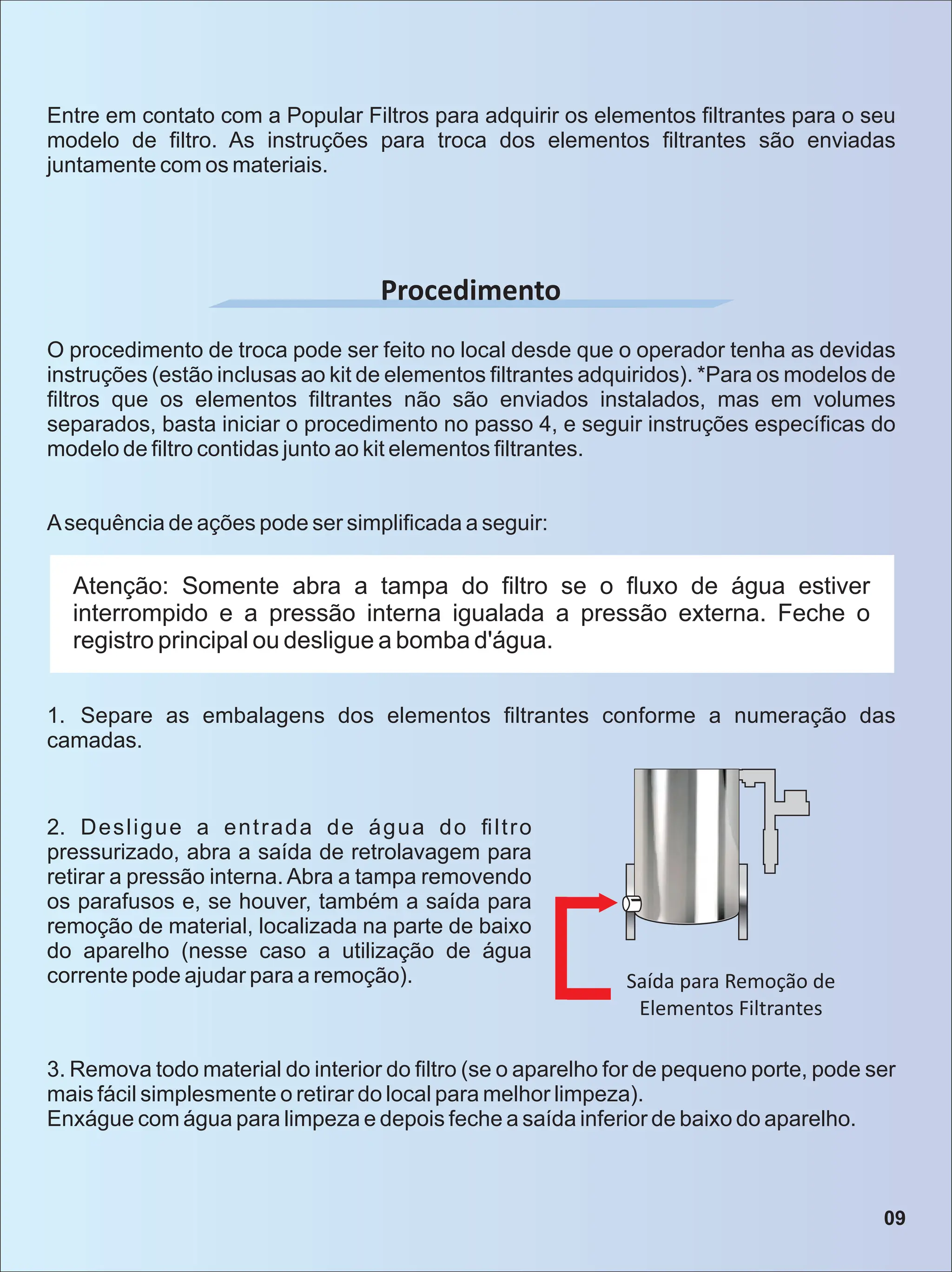 Procedimento
O procedimento de troca pode ser feito no local desde que o operador tenha as devidas
instruções (estão inclusas ao kit de elementos ﬁltrantes adquiridos). *Para os modelos de
ﬁltros que os elementos ﬁltrantes não são enviados instalados, mas em volumes
separados, basta iniciar o procedimento no passo 4, e seguir instruções especíﬁcas do
modelo de ﬁltro contidas junto ao kit elementos ﬁltrantes.
Asequência de ações pode ser simpliﬁcada a seguir:
Atenção: Somente abra a tampa do ﬁltro se o ﬂuxo de água estiver
interrompido e a pressão interna igualada a pressão externa. Feche o
registro principal ou desligue a bomba d'água.
1. Separe as embalagens dos elementos ﬁltrantes conforme a numeração das
camadas.
2. Desligue a entrada de água do ﬁltro
pressurizado, abra a saída de retrolavagem para
retirar a pressão interna. Abra a tampa removendo
os parafusos e, se houver, também a saída para
remoção de material, localizada na parte de baixo
do aparelho (nesse caso a utilização de água
corrente pode ajudar para a remoção). Saída para Remoção de
Elementos Filtrantes
3. Remova todo material do interior do ﬁltro (se o aparelho for de pequeno porte, pode ser
mais fácil simplesmente o retirar do local para melhor limpeza).
Enxágue com água para limpeza e depois feche a saída inferior de baixo do aparelho.
Entre em contato com a Popular Filtros para adquirir os elementos ﬁltrantes para o seu
modelo de ﬁltro. As instruções para troca dos elementos ﬁltrantes são enviadas
juntamente com os materiais.
09
 