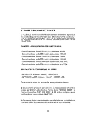 10
1.3 SOBRE O EQUIPAMENTO FLUENCE
O FLUENCE é um equipamento com controle totalmente digital que
foi construído para trabalhar com seis diferentes CANETAS LASER
(APLICADORES INDIVIDUAIS) e doisAPLICADORES COMBINADOS
(CLUSTER):
CANETAS LASER (APLICADORES INDIVIDUAIS)
- Comprimento de onda 658nm com potência de 30mW;
- Comprimento de onda 658nm com potência de 100mW;
- Comprimento de onda 830nm com potência de 75mW;
- Comprimento de onda 830nm com potência de 150mW;
- Comprimento de onda 904nm com potência de pico 25W;
- Comprimento de onda 904nm com potência de pico 75W.
APLICADORES COMBINADOS (CLUSTER)
- RED LASER (658nm - 100mW) + BLUE LED;
- INFRARED LASER (830nm - 150mW) + AMBER LED.
Caracteriza-se ainda por apresentar as seguintes vantagens:
þ Equipamento projetado para atender as necessidades referente a
terapia por LASER, atendendo a Norma Geral NBR IEC 60601-1 e
Norma Específica NBR IEC 60601-2-22 ambas exigidas para
certificação de conformidade INMETRO;
þ Apresenta design revolucionário, que alia beleza e praticidade na
operação, além de possuir como característica, a portabilidade;
 