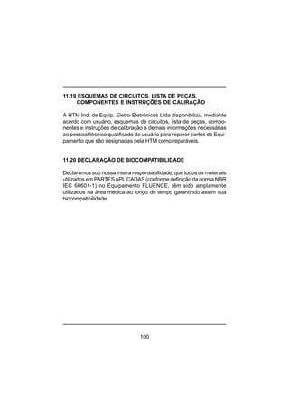 100
11.19 ESQUEMAS DE CIRCUITOS, LISTA DE PEÇAS,
COMPONENTES E INSTRUÇÕES DE CALIRAÇÃO
A HTM Ind. de Equip. Eletro-Eletrônicos Ltda disponibiliza, mediante
acordo com usuário, esquemas de circuitos, lista de peças, compo-
nentes e instruções de calibração e demais informações necessárias
ao pessoal técnico qualificado do usuário para reparar partes do Equi-
pamento que são designadas pela HTM como reparáveis.
11.20 DECLARAÇÃO DE BIOCOMPATIBILIDADE
Declaramos sob nossa inteira responsabilidade, que todos os materiais
utilizados em PARTESAPLICADAS (conforme definição da norma NBR
IEC 60601-1) no Equipamento FLUENCE, têm sido amplamente
utilizados na área médica ao longo do tempo garantindo assim sua
biocompatibilidade.
 