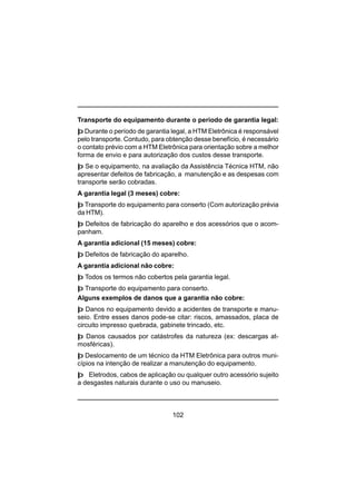 102
Transporte do equipamento durante o período de garantia legal:
þ Durante o período de garantia legal, a HTM Eletrônica é responsável
pelo transporte. Contudo, para obtenção desse benefício, é necessário
o contato prévio com a HTM Eletrônica para orientação sobre a melhor
forma de envio e para autorização dos custos desse transporte.
þ Se o equipamento, na avaliação da Assistência Técnica HTM, não
apresentar defeitos de fabricação, a manutenção e as despesas com
transporte serão cobradas.
A garantia legal (3 meses) cobre:
þ Transporte do equipamento para conserto (Com autorização prévia
da HTM).
þ Defeitos de fabricação do aparelho e dos acessórios que o acom-
panham.
A garantia adicional (15 meses) cobre:
þ Defeitos de fabricação do aparelho.
A garantia adicional não cobre:
þ Todos os termos não cobertos pela garantia legal.
þ Transporte do equipamento para conserto.
Alguns exemplos de danos que a garantia não cobre:
þ Danos no equipamento devido a acidentes de transporte e manu-
seio. Entre esses danos pode-se citar: riscos, amassados, placa de
circuito impresso quebrada, gabinete trincado, etc.
þ Danos causados por catástrofes da natureza (ex: descargas at-
mosféricas).
þ Deslocamento de um técnico da HTM Eletrônica para outros muni-
cípios na intenção de realizar a manutenção do equipamento.
þ Eletrodos, cabos de aplicação ou qualquer outro acessório sujeito
a desgastes naturais durante o uso ou manuseio.
 