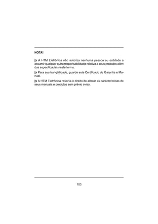 103
NOTA!
þ A HTM Eletrônica não autoriza nenhuma pessoa ou entidade a
assumir qualquer outra responsabilidade relativa a seus produtos além
das especificadas neste termo.
þ Para sua tranqüilidade, guarde este Certificado de Garantia e Ma-
nual.
þ A HTM Eletrônica reserva o direito de alterar as características de
seus manuais e produtos sem prévio aviso.
 