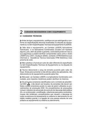 12
CUIDADOS NECESSÁRIOS COM O EQUIPAMENTO
2.1 CUIDADOS TÉCNICOS
þ Antes de ligar o equipamento, certifique-se que está ligando-o con-
forme as especificações técnicas localizadas na etiqueta do equipa-
mento ou no item Especificações Técnicas do Equipamento FLUENCE.
þ Não abra o equipamento, as Canetas LASER( Aplicadores
Individuais) e os Aplicadores Combinados (Cluster) em hipótese
alguma, pois, além de perder a garantia, você estará pondo em risco a
sua segurança e poderá danificar componentes caros como o diodo
LASER e/ou LED’s. Qualquer defeito, contacte a HTM Eletrônica que
informará a Assistência Técnica Autorizada HTM Eletrônica mais
próxima de você;
þ Não substitua o fusível por outro de valor diferente do especificado
no item Especificações Técnicas do Equipamento ou na etiqueta do
equipamento;
þ Nunca desconecte o plug da tomada puxando pelo cabo de
força. Ainda para aumentar a vida útil dos cabos dos aplicadores, não
desconecte-os do equipamento puxando pelos fios;
þ Manuseie as Canetas LASER e os Aplicadores Combinados com
cuidado, pois impactos mecânicos podem danificar os mesmos;
þ Os pinos dos conectores identificados com o símbolo de advertên-
cia ESD ( ) não devem ser tocados. As conexões não devem ser
feitas a estes conectores exceto no caso de serem utilizados os pro-
cedimentos de precaução ESD. Os procedimentos de precauções
incluem métodos de prevenção de acúmulo de descarga eletrostática
(Ex. ar condicionado, umidificação, coberturas para pisos condutores,
roupas não sintéticas), procedimentos que causem a descarga do
corpo na estrutura do equipamento ou sistema ou aterramento ou um
objeto metálico grande, e a ligação de uma pessoa através de uma
pulseira ao equipamento ou sistema ou aterramento.
 