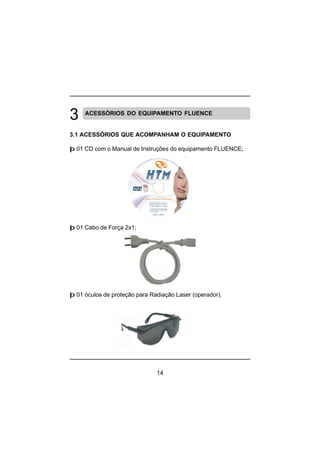 14
ACESSÓRIOS DO EQUIPAMENTO FLUENCE
3.1 ACESSÓRIOS QUE ACOMPANHAM O EQUIPAMENTO
þ 01 CD com o Manual de Instruções do equipamento FLUENCE;
þ 01 Cabo de Força 2x1;
þ 01 óculos de proteção para Radiação Laser (operador).
 
