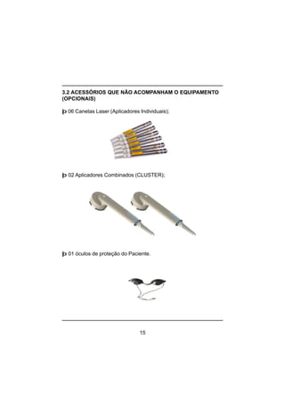 15
3.2 ACESSÓRIOS QUE NÃO ACOMPANHAM O EQUIPAMENTO
(OPCIONAIS)
þ 06 Canetas Laser (Aplicadores Individuais);
þ 02 Aplicadores Combinados (CLUSTER);
þ 01 óculos de proteção do Paciente.
 