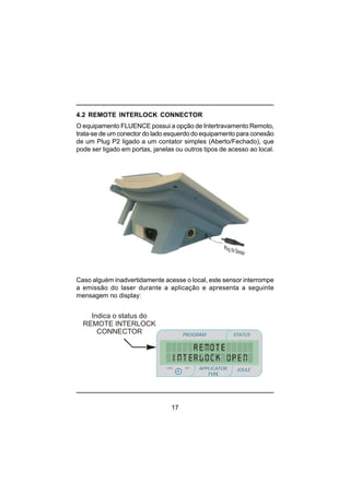 17
Indica o status do
REMOTE INTERLOCK
CONNECTOR PROGRAM STATUS
JOULEmin
minmin
APPLICATOR
TYPE
sec
4.2 REMOTE INTERLOCK CONNECTOR
O equipamento FLUENCE possui a opção de Intertravamento Remoto,
trata-se de um conector do lado esquerdo do equipamento para conexão
de um Plug P2 ligado a um contator simples (Aberto/Fechado), que
pode ser ligado em portas, janelas ou outros tipos de acesso ao local.
Caso alguém inadvertidamente acesse o local, este sensor interrompe
a emissão do laser durante a aplicação e apresenta a seguinte
mensagem no display:
 
