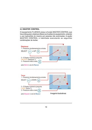 19
4.3 MASTER CONTROL
O equipamento FLUENCE possui a função MASTER CONTROL que
trava (bloqueia) e destrava (libera) as funções do equipamento, evitando
o uso inadvertido do mesmo por pessoas não autorizadas. A opção
MASTER CONTROL é habilitada executando as seguintes
combinações de teclas:
Destravar
SELECT e UP
1 - Pressione simultaneamente as teclas
2 - O Display mostrará a pergunta:
(destravar ?)
3 - Pressione então a tecla
para o uso do
UNLOCK?
liberar Fluence
Travar
1 - Pressione simultaneamente as teclas
SELECT e DOWN
2 - O Display mostrará a pergunta:
(travar ?)
3 - Pressione então a tecla
para o uso do
LOCK?
bloquear Fluence Imagens ilustrativas
 