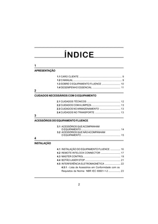 2
1
APRESENTAÇÃO
1.1 CARO CLIENTE ................................................................ 9
1.2 O MANUAL ......................................................................... 9
1.3 SOBRE O EQUIPAMENTO FLUENCE ............................ 10
1.4 DESEMPENHO ESSENCIAL .......................................... 11
2
CUIDADOS NECESSÁRIOS COM O EQUIPAMENTO
2.1 CUIDADOS TÉCNICOS .................................................. 12
2.2 CUIDADOS COMALIMPEZA ........................................... 13
2.3 CUIDADOS NOARMAZENAMENTO ............................... 13
2.4 CUIDADOS NO TRANSPORTE ...................................... 13
3
ACESSÓRIOS DO EQUIPAMENTO FLUENCE
3.1 ACESSÓRIOS QUEACOMPANHAM
O EQUIPAMENTO ........................................................... 14
3.2 ACESSÓRIOS QUE NÃOACOMPANHAM
O EQUIPAMENTO ........................................................... 15
4
INSTALAÇÃO
4.1 INSTALAÇÃO DO EQUIPAMENTO FLUENCE ............... 16
4.2 REMOTE INTELOCK CONNECTOR ............................. 17
4.3 MASTER CONTROL ....................................................... 19
4.4 BOTÃO LASER STOP ..................................................... 21
4.5 INTERFERÊNCIA ELETROMAGNÉTICA ....................... 22
4.5.1 - Lista de Acessórios em Conformidade com os
Requisitos da Norma NBR IEC 60601-1-2 .................. 23
 