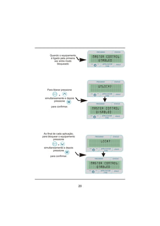 20
Quando o equipamento
é ligado pela primeira
vez entra modo
bloqueado
Para liberar pressione
+
simultaneamente e depois
pressione
para confirmar.
Ao final de cada aplicação,
para bloquear o equipamento
pressione
+
simultaneamente e depois
pressione
para confirmar.
PROGRAM STATUS
JOULEmin
minmin
APPLICATOR
TYPE
sec
PROGRAM STATUS
JOULEmin
minmin
APPLICATOR
TYPE
sec
PROGRAM STATUS
JOULEmin
minmin
APPLICATOR
TYPE
sec
PROGRAM STATUS
JOULEmin
minmin
APPLICATOR
TYPE
sec
PROGRAM STATUS
JOULEmin
minmin
APPLICATOR
TYPE
sec
 