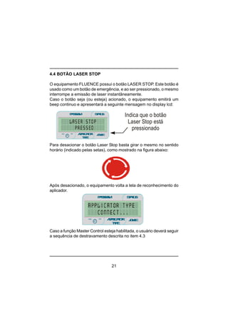 21
4.4 BOTÃO LASER STOP
O equipamento FLUENCE possui o botão LASER STOP. Este botão é
usado como um botão de emergência, e ao ser pressionado, o mesmo
interrompe a emissão de laser instantâneamente.
Caso o botão seja (ou esteja) acionado, o equipamento emitirá um
beep continuo e apresentará a seguinte mensagem no display lcd:
Para desacionar o botão Laser Stop basta girar o mesmo no sentido
horário (indicado pelas setas), como mostrado na figura abaixo:
Após desacionado, o equipamento volta a tela de reconhecimento do
aplicador.
Caso a função Master Control esteja habilitada, o usuário deverá seguir
a sequência de destravamento descrita no item 4.3
PROGRAM STATUS
JOULEmin
minmin
APPLICATOR
TYPE
sec
Indica que o botão
Laser Stop está
pressionado
PROGRAM STATUS
JOULEmin
minmin
APPLICATOR
TYPE
sec
 