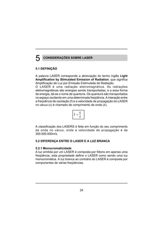 24
CONSIDERAÇÕES SOBRE LASER
5.1 DEFINIÇÃO
A palavra LASER corresponde a abreviação do termo inglês Light
Amplification by Stimulated Emission of Radiation, que significa
Amplificação de Luz por Emissão Estimulada de Radiação.
O LASER é uma radiação eletromagnética. As radiações
eletromagnéticas são energias sendo transportadas; e a essa forma
de energia, dá-se o nome de quantuns. Os quantuns são transportados
no espaço oscilando em uma determinada freqüência. A interação entre
a freqüência de oscilação (f) e a velocidade de propagação do LASER
no vácuo (c) é chamado de comprimento de onda (λ).
A classificação dos LASERS é feita em função do seu comprimento
de onda no vácuo, onde a velocidade de propagação é de
300.000.000m/s.
5.2 DIFERENÇA ENTRE O LASER E A LUZ BRANCA
5.2.1 Monocromaticidade
A luz emitida por um LASER é composta por fótons em apenas uma
freqüência, esta propriedade define o LASER como sendo uma luz
monocromática. A luz branca ao contrário do LASER é composta por
componentes de várias freqüências.
λ =
c
f
 