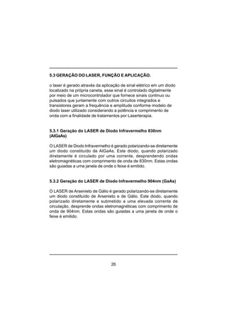 26
5.3 GERAÇÃO DO LASER, FUNÇÃO E APLICAÇÃO.
o laser é gerado através da aplicação de sinal elétrico em um diodo
localizado na própria caneta, esse sinal é controlado digitalmente
por meio de um microcontrolador que fornece sinais continuo ou
pulsados que juntamente com outros circuitos integrados e
transistores geram a frequência e amplitude conforme modelo de
diodo laser utilizado considerando a potência e comprimento de
onda com a finalidade de tratamentos por Laserterapia.
5.3.1 Geração do LASER de Diodo Infravermelho 830nm
(AlGaAs)
O LASER de Diodo Infravermelho é gerado polarizando-se diretamente
um diodo constituído de AlGaAs. Este diodo, quando polarizado
diretamente é circulado por uma corrente, desprendendo ondas
eletromagnéticas com comprimento de onda de 830nm. Estas ondas
são guiadas a uma janela de onde o feixe é emitido.
5.3.2 Geração do LASER de Diodo Infravermelho 904nm (GaAs)
O LASER de Arsenieto de Gálio é gerado polarizando-se diretamente
um diodo constituído de Arsenieto e de Gálio. Este diodo, quando
polarizado diretamente e submetido a uma elevada corrente de
circulação, desprende ondas eletromagnéticas com comprimento de
onda de 904nm. Estas ondas são guiadas a uma janela de onde o
feixe é emitido.
 