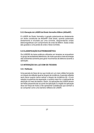 27
5.3.3 Geração do LASER de Diodo Vermelho 658nm (AlGaAIP)
O LASER de Diodo Vermelho é gerado polarizando-se diretamente
um diodo constituído de AlGaAIP. Este diodo, quando polarizado
diretamente é circulado por uma corrente, desprendendo ondas
eletromagnéticas com comprimento de onda de 658nm. Estas ondas
são guiadas a uma janela de onde o feixe é emitido.
5.4 CLASSIFICAÇÃO ELETROMAGNÉTICA
Os LASERS de baixa potência utilizados em terapias se enquadram
no grupo de excitadores eletrônicos, de modo que seus níveis de energia
são suficientes somente para gerar movimentos de elétrons durante a
aplicação.
5.5 INTERAÇÃO DA LUZ COM OS TECIDOS
5.5.1 Reflexão
Uma parcela do feixe de luz que incide em um meio reflete formando
um ângulo de reflexão igual ao ângulo de incidência.Aparcela refletida
será menor quanto menor estiver o ângulo de incidência (θi = 0) em
relação à superfície de separação, e quanto maior for o coeficiente de
absorção do meio de destino. Assim, as aplicações de LASER devem
ser feitas perpendicular ao ponto de aplicação e a região de aplicação
deve ser limpa de modo a não apresentar substâncias que venham a
se comportar como uma barreira refletora de LASER.
 