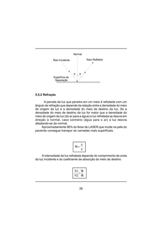 28
5.5.2 Refração
A parcela da luz que penetra em um meio é refratada com um
ângulo de refração que depende da relação entre a densidade do meio
de origem da luz e a densidade do meio de destino da luz. Se a
densidade do meio de destino da luz for maior que a densidade do
meio de origem da luz (do ar para a água) a luz refratada se desvia em
direção à normal, caso contrário (água para o ar) a luz desvia
afastando-se da normal.
Aproximadamente 96% do feixe de LASER que incide na pele do
paciente consegue transpor as camadas mais superficiais.
A intensidade da luz refratada depende do comprimento de onda
da luz incidente e do coeficiente de absorção do meio de destino.
θi θr
Superfície de
Separação
Raio Incidente Raio Refletido
Normal
N
c
v
=
i
r
N2
N1
θ
θ
=
 