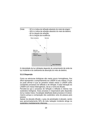 29
Onde: - N1 é o índice de refração absoluto do meio de origem.
- N2 é o índice de refração absoluto do meio de destino.
-θr é o ângulo de refração.
- θi é o ângulo de incidência.
A intensidade da luz refratada depende do comprimento de onda da
luz incidente e do coeficiente de absorção do meio de destino.
5.5.3 Dispersão
Como as estruturas biológicas são meios pouco homogêneos, fica
difícil representar o comportamento do LASER no seu interior. O que
se pode afirmar é que ao penetrar nestes meios o LASER sofre
constantes processos de reflexão e de refração. A esta interação do
LASER com meios heterogêneos, dá-se o nome de difusão.
Percebe-se que o processo de refração e reflexão é intenso nos
substratos biológicos. Esse processo é responsável pela dispersão
da luz nestes meios. A avaliação detalhada deste processo é inviável,
mesmo porque a composição dos substratos varia de pessoa para
pessoa.
Apesar da elevada difusão, o grau de penetração é elevado, sendo
que aproximadamente 50% de toda radiação incidente atinge os
substratos imediatamente inferiores.
θi
θr
Meio de
Origem (ar)
Meio de
destino (água)
Raio Incidente
Raio Refratado
Normal
 