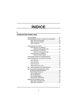 3
5
CONSIDERAÇÕES SOBRE LASER
5.1 DEFINIÇÃO ..................................................................... 24
5.2 DIFERENÇA ENTRE O LASER E A LUZ BRANCA ......... 24
5.2.1 Monocromaticidade ............................................ 24
5.2.2 Unidirecionalidade ............................................. 25
5.2.3 Coerência ........................................................... 25
5.3 GERAÇÃO DO LASER .................................................... 26
5.3.1 Geração do LASER de
Diodo de Infravermelho 830 ............................... 26
5.3.2 Geração do LASER de
Diodo de infravermelho 904 ............................... 26
5.3.3 Geração do LASER de
Diodo Vermelho 658nm ..................................... 27
5.4 CLASSIFICAÇÃO ELETROMAGNÉTICA ......................... 27
5.5 INTERAÇÃO DA LUZ COM OS TECIDOS ....................... 27
5.5.1 Reflexão .............................................................. 27
5.5.2 Refração.............................................................. 28
5.5.3 Dispersão ........................................................... 29
5.5.4 Absorção do Laser.............................................. 30
5.6 PROFUNDIDADE DE PENETRAÇÃO ......................... 30
5.7 EFEITOS DA RADIAÇÃO DO LASER
DE MÉDIA E BAIXA POTÊNCIA ....................................... 30
5.7.1 Efeitos Primários ................................................ 30
5.7.1.1 Bioquímico ....................................................... 31
5.7.1.2 Bioelétrico ........................................................ 31
5.7.1.3 Bioenergético ................................................... 32
5.7.2 Efeitos Secundários ........................................... 32
5.8 EFEITOS TERAPÊUTICOS ............................................. 33
5.8.1 Efeito Antiinflamatório ......................................... 33
5.8.2 Efeito Analgésico ................................................ 33
 