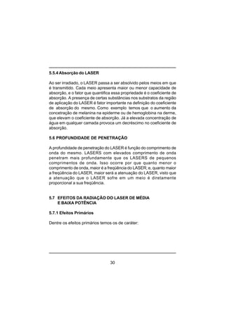 30
5.5.4 Absorção do LASER
Ao ser irradiado, o LASER passa a ser absolvido pelos meios em que
é transmitido. Cada meio apresenta maior ou menor capacidade de
absorção, e o fator que quantifica essa propriedade é o coeficiente de
absorção. A presença de certas substâncias nos substratos da região
de aplicação do LASER é fator importante na definição do coeficiente
de absorção do mesmo. Como exemplo temos que o aumento da
concetração de melanina na epiderme ou de hemoglobina na derme,
que elevam o coeficiente de absorção. Já a elevada concentração de
água em qualquer camada provoca um decréscimo no coeficiente de
absorção.
5.6 PROFUNDIDADE DE PENETRAÇÃO
A profundidade de penetração do LASER é função do comprimento de
onda do mesmo. LASERS com elevados comprimento de onda
penetram mais profundamente que os LASERS de pequenos
comprimentos de onda. Isso ocorre por que quanto menor o
comprimento de onda, maior é a freqüência do LASER; e, quanto maior
a freqüência do LASER, maior será a atenuação do LASER, visto que
a atenuação que o LASER sofre em um meio é diretamente
proporcional a sua freqüência.
5.7 EFEITOS DA RADIAÇÃO DO LASER DE MÉDIA
E BAIXA POTÊNCIA
5.7.1 Efeitos Primários
Dentre os efeitos primários temos os de caráter:
 