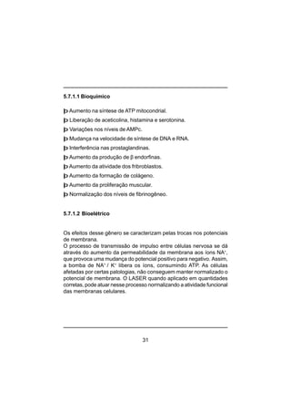 31
5.7.1.1 Bioquímico
þ Aumento na síntese de ATP mitocondrial.
þ Liberação de aceticolina, histamina e serotonina.
þ Variações nos níveis de AMPc.
þ Mudança na velocidade de síntese de DNA e RNA.
þ Interferência nas prostaglandinas.
þ Aumento da produção de β endorfinas.
þ Aumento da atividade dos fribroblastos.
þ Aumento da formação de colágeno.
þ Aumento da proliferação muscular.
þ Normalização dos níveis de fibrinogêneo.
5.7.1.2 Bioelétrico
Os efeitos desse gênero se caracterizam pelas trocas nos potenciais
de membrana.
O processo de transmissão de impulso entre células nervosa se dá
através do aumento da permeabilidade da membrana aos íons NA+
,
que provoca uma mudança do potencial positivo para negativo. Assim,
a bomba de NA+
/ K+
libera os íons, consumindo ATP. As células
afetadas por certas patologias, não conseguem manter normalizado o
potencial de membrana. O LASER quando aplicado em quantidades
corretas, pode atuar nesse processo normalizando a atividade funcional
das membranas celulares.
 