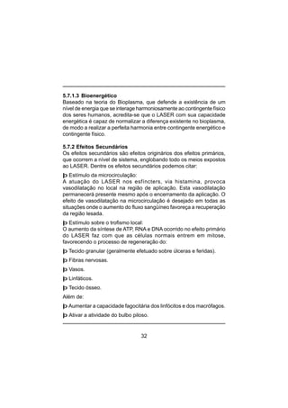 32
5.7.1.3 Bioenergético
Baseado na teoria do Bioplasma, que defende a existência de um
nível de energia que se interage harmoniosamente ao contingente físico
dos seres humanos, acredita-se que o LASER com sua capacidade
energética é capaz de normalizar a diferença existente no bioplasma,
de modo a realizar a perfeita harmonia entre contingente energético e
contingente físico.
5.7.2 Efeitos Secundários
Os efeitos secundários são efeitos originários dos efeitos primários,
que ocorrem a nível de sistema, englobando todo os meios expostos
ao LASER. Dentre os efeitos secundários podemos citar:
þ Estímulo da microcirculação:
A atuação do LASER nos esfíncters, via histamina, provoca
vasodilatação no local na região de aplicação. Esta vasodilatação
permanecerá presente mesmo após o encerramento da aplicação. O
efeito de vasodilatação na microcirculação é desejado em todas as
situações onde o aumento do fluxo sangüíneo favoreça a recuperação
da região lesada.
þ Estímulo sobre o trofismo local:
O aumento da síntese de ATP, RNA e DNA ocorrido no efeito primário
do LASER faz com que as células normais entrem em mitose,
favorecendo o processo de regeneração do:
þ Tecido granular (geralmente efetuado sobre úlceras e feridas).
þ Fibras nervosas.
þ Vasos.
þ Linfáticos.
þ Tecido ósseo.
Além de:
þ Aumentar a capacidade fagocitária dos linfócitos e dos macrófagos.
þ Ativar a atividade do bulbo piloso.
 