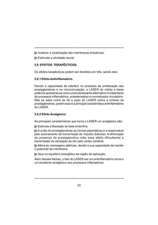 33
þ Acelerar a cicatrização das membranas timpânicas.
þ Estimular a atividade neural.
5.8 EFEITOS TERAPÊUTICOS
Os efeitos terapêuticos podem ser divididos em três, sendo eles:
5.8.1 Efeito Antiinflamatório
Devido a capacidade de interferir no processo de sintetização das
prostaglandinas e na microcirculação, o LASER de média e baixa
potência apresenta-se como uma interessante alternativa no tratamento
de processos inflamatórios, antiedematoso e normalizador circulatório.
Não se sabe como se dá a ação do LASER sobre a síntese da
prostaglandinas, porém essa é a principal característica antiinflamatória
do LASER.
5.8.2 Efeito Analgésico
As principais características que torna o LASER um analgésico são:
þ Estimula a liberação de beta-endorfina.
þ A união de prostaglandinas as cininas plasmáticas é a responsável
pelo acionamento da transmissão do impulso doloroso. A diminuição
da presença da prostaglandina inibe esse efeito dificultando a
transmissão da sensação de dor pelo córtex cerebral.
þ Altera as mensagens elétricas, devido a sua capacidade de manter
o potencial de membrana.
þ Atua no equilíbrio energético da região de aplicação.
Além desses fatores, o fato do LASER ser um antiinflamatório torna-o
um excelente analgésico aos processos inflamatórios.
 