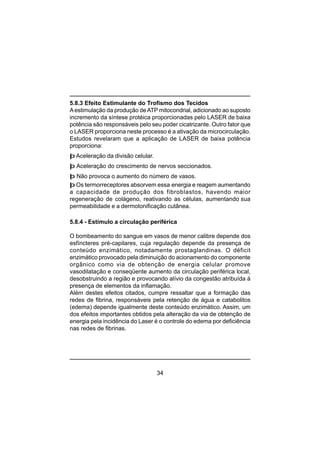 34
5.8.3 Efeito Estimulante do Trofismo dos Tecidos
Aestimulação da produção deATP mitocondrial, adicionado ao suposto
incremento da síntese protéica proporcionadas pelo LASER de baixa
potência são responsáveis pelo seu poder cicatrizante. Outro fator que
o LASER proporciona neste processo é a ativação da microcirculação.
Estudos revelaram que a aplicação de LASER de baixa potência
proporciona:
þ Aceleração da divisão celular.
þ Aceleração do crescimento de nervos seccionados.
þ Não provoca o aumento do número de vasos.
þ Os termorreceptores absorvem essa energia e reagem aumentando
a capacidade de produção dos fibroblastos, havendo maior
regeneração de colágeno, reativando as células, aumentando sua
permeabilidade e a dermotonificação cutânea.
5.8.4 - Estímulo a circulação periférica
O bombeamento do sangue em vasos de menor calibre depende dos
esfíncteres pré-capilares, cuja regulação depende da presença de
conteúdo enzimático, notadamente prostaglandinas. O déficit
enzimático provocado pela diminuição do acionamento do componente
orgânico como via de obtenção de energia celular promove
vasodilatação e conseqüente aumento da circulação periférica local,
desobstruindo a região e provocando alívio da congestão atribuída à
presença de elementos da inflamação.
Além destes efeitos citados, cumpre ressaltar que a formação das
redes de fibrina, responsáveis pela retenção de água e catabolitos
(edema) depende igualmente deste conteúdo enzimático. Assim, um
dos efeitos importantes obtidos pela alteração da via de obtenção de
energia pela incidência do Laser é o controle do edema por deficiência
nas redes de fibrinas.
 