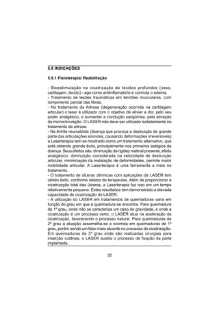 35
5.9 INDICAÇÕES
5.9.1 Fisioterapia/ Reabilitação
- Bioestimulação na cicatrização de tecidos profundos (osso,
cartilagem, tecido) - age como antiinflamatório e controla o edema.
- Tratamento de lesões traumáticas em tendões musculares, com
rompimento parcial das fibras.
- No tratamento da Artrose (degeneração ocorrida na cartilagem
articular) o laser é utilizado com o objetivo de aliviar a dor, pelo seu
poder analgésico, e aumentar a condução sangüínea, pela ativação
da microcirculação. O LASER não deve ser utilizado isoladamente no
tratamento da artrose.
- Na Artrite reumatóide (doença que provoca a destruição de grande
parte das articulações sinoviais, causando deformações irreversíveis)
a Laserterapia tem se mostrado como um tratamento alternativo, que
está obtendo grande êxito, principalmente nos primeiros estágios da
doença. Seus efeitos são: diminuição da rigidez matinal presente, efeito
analgésico, diminuição considerada na velocidade de destruição
articular, minimização da instalação de deformidades, permite maior
mobilidade articular. A Laserterapia é uma ferramenta a mais no
tratamento.
- O tratamento de úlceras dérmicas com aplicações de LASER tem
obtido êxito, conforme relatos de terapeutas. Além de proporcionar a
cicatrização total das úlceras, a Laserterapia faz isso em um tempo
relativamente pequeno. Estes resultados tem demonstrado a elevada
capacidade de cicatrização do LASER.
- A utilização do LASER em tratamentos de queimaduras varia em
função do grau em que a queimadura se encontra. Para queimadura
de 1º grau, onde não se caracteriza um caso de gravidade, e onde a
cicatrização é um processo certo, o LASER atua na aceleração da
cicatrização, favorecendo o processo natural. Para queimaduras de
2º grau a atuação assemelha-se a ocorrida em queimaduras de 1º
grau, porém sendo um fator mais atuante no processo de cicatrização.
Em queimaduras de 3º grau onde são realizadas cirurgias para
inserção cutânea, o LASER auxilia o processo de fixação da parte
implantada.
 