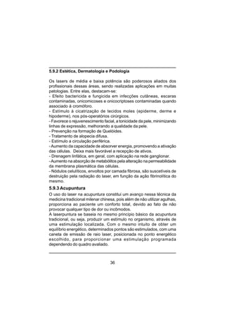 36
5.9.2 Estética, Dermatologia e Podologia
Os lasers de média e baixa potência são poderosos aliados dos
profissionais dessas áreas, sendo realizadas aplicações em muitas
patologias. Entre elas, destacam-se:
- Efeito bactericida e fungicida em infecções cutâneas, escaras
contaminadas, onicomicoses e onicocriptoses contaminadas quando
associado à cromóforo.
- Estímulo à cicatrização de tecidos moles (epiderme, derme e
hipoderme), nos pós-operatórios cirúrgicos.
- Favorece o rejuvenescimento facial, a tonicidade da pele, minimizando
linhas de expressão, melhorando a qualidade da pele.
- Prevenção na formação de Quelóides.
- Tratamento de alopecia difusa.
- Estímulo a circulação periférica.
-Aumento da capacidade de absorver energia, promovendo a ativação
das células. Deixa mais favorável a recepção de ativos.
- Drenagem linfática, em geral, com aplicação na rede ganglionar.
-Aumento na absorção de metabólitos pela alteração na permeabilidade
da membrana plasmática das células.
- Nódulos celulíticos, envoltos por camada fibrosa, são suscetíveis de
destruição pela radiação do laser, em função da ação fibrinolítica do
mesmo.
5.9.3 Acupuntura
O uso do laser na acupuntura constitui um avanço nessa técnica da
medicina tradicional milenar chinesa, pois além de não utilizar agulhas,
proporciona ao paciente um conforto total, devido ao fato de não
provocar qualquer tipo de dor ou incômodos.
A laserpuntura se baseia no mesmo princípio básico da acupuntura
tradicional, ou seja, produzir um estímulo no organismo, através de
uma estimulação localizada. Com o mesmo intuito de obter um
equilíbrio energético, determinados pontos são estimulados, com uma
caneta de emissão de raio laser, posicionada no ponto energético
escolhido, para proporcionar uma estimulação programada
dependendo do quadro avaliado.
 