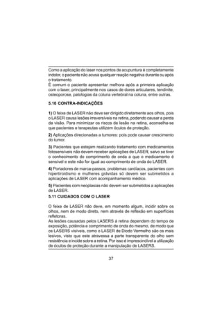 37
Como a aplicação do laser nos pontos de acupuntura é completamente
indolor, o paciente não acusa qualquer reação negativa durante ou após
o tratamento.
É comum o paciente apresentar melhora após a primeira aplicação
com o laser, principalmente nos casos de dores articulares, tendinite,
osteoporose, patologias da coluna vertebral na coluna, entre outras.
5.10 CONTRA-INDICAÇÕES
1) O feixe de LASER não deve ser dirigido diretamente aos olhos, pois
o LASER causa lesões irreversíveis na retina, podendo causar a perda
da visão. Para minimizar os riscos de lesão na retina, aconselha-se
que pacientes e terapeutas utilizem óculos de proteção.
2) Aplicações direcionadas a tumores: pois pode causar crescimento
do tumor.
3) Pacientes que estejam realizando tratamento com medicamentos
fotosensíveis não devem receber aplicações de LASER, salvo se tiver
o conhecimento do comprimento de onda a que o medicamento é
sensível e este não for igual ao comprimento de onda do LASER.
4) Portadores de marca-passos, problemas cardíacos, pacientes com
hipertiroidismo e mulheres grávidas só devem ser submetidos a
aplicações de LASER com acompanhamento médico.
5) Pacientes com neoplasias não devem ser submetidos a aplicações
de LASER.
5.11 CUIDADOS COM O LASER
O feixe de LASER não deve, em momento algum, incidir sobre os
olhos, nem de modo direto, nem através de reflexão em superfícies
refletoras.
As lesões causadas pelos LASERS à retina dependem do tempo de
exposição, potência e comprimento de onda do mesmo, de modo que
os LASERS visíveis, como o LASER de Diodo Vermelho são os mais
lesivos, visto que este atravessa a parte transparente do olho sem
resistência e incide sobre a retina. Por isso é imprescindível a utilização
de óculos de proteção durante a manipulação de LASERS.
 