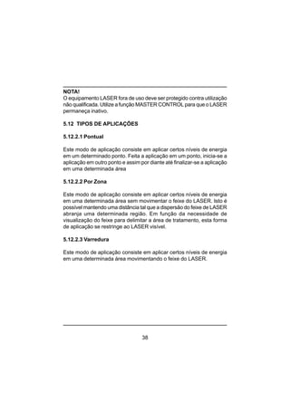 38
NOTA!
O equipamento LASER fora de uso deve ser protegido contra utilização
não qualificada. Utilize a função MASTER CONTROL para que o LASER
permaneça inativo.
5.12 TIPOS DE APLICAÇÕES
5.12.2.1 Pontual
Este modo de aplicação consiste em aplicar certos níveis de energia
em um determinado ponto. Feita a aplicação em um ponto, inicia-se a
aplicação em outro ponto e assim por diante até finalizar-se a aplicação
em uma determinada área
5.12.2.2 Por Zona
Este modo de aplicação consiste em aplicar certos níveis de energia
em uma determinada área sem movimentar o feixe do LASER. Isto é
possível mantendo uma distância tal que a dispersão do feixe de LASER
abranja uma determinada região. Em função da necessidade de
visualização do feixe para delimitar a área de tratamento, esta forma
de aplicação se restringe ao LASER visível.
5.12.2.3 Varredura
Este modo de aplicação consiste em aplicar certos níveis de energia
em uma determinada área movimentando o feixe do LASER.
 