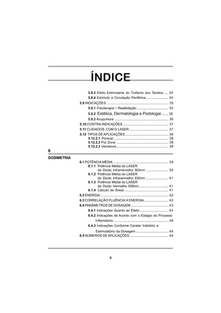 4
5.8.3 Efeito Estimulante do Trofismo dos Tecidos..... 34
5.8.4 Estímulo a Circulação Periférica........................ 34
5.9 INDICAÇÕES .................................................................. 35
5.9.1 Fisioterapia / Realibitação ................................. 35
5.9.2 Estética, Dermatologia e Podologia ......36
5.9.3 Acupuntura .......................................................... 36
5.10 CONTRA INDICAÇÕES ................................................. 37
5.11 CUIDADOS COM O LASER .......................................... 37
5.12 TIPOS DE APLICAÇÕES .............................................. 38
5.12.2.1 Pontual ........................................................... 38
5.12.2.2 Por Zona ........................................................ 38
5.12.2.3 Varredura........................................................ 38
6
DOSIMETRIA
6.1 POTÊNCIA MÉDIA ........................................................... 39
6.1.1 Potência Média do LASER
de Diodo Inframervelho 904nm ........................ 39
6.1.2 Potência Média do LASER
de Diodo Infravermelho 830nm ........................ 41
6.1.3 Potência Média do LASER
de Diodo Vermelho 658nm ............................... 41
6.1.4 Cálculo de Áreas ............................................... 41
6.2 ENERGIA ......................................................................... 42
6.3 CORRELAÇÃO FLUÊNCIA X ENERGIA.......................... 43
6.4 PARÂMETROS DE DOSAGEM ........................................ 43
6.4.1 Indicações Quanto ao Efeito .............................. 43
6.4.2 Indicações de Acordo com o Estágio do Processo
Inflamatório ........................................................... 44
6.4.3 Indicações Conforme Carater Inibitório e
Estimulatório da Dosagem ................................... 44
6.5 NÚMEROS DE APLICAÇÕES ......................................... 44
 