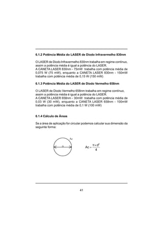 41
6.1.2 Potência Média do LASER de Diodo Infravermelho 830nm
O LASER de Diodo Infravermelho 830nm trabalha em regime contínuo,
assim a potência média é igual a potência do LASER.
A CANETA LASER 830nm - 75mW trabalha com potência média de
0,075 W (75 mW), enquanto a CANETA LASER 830nm - 150mW
trabalha com potência média de 0,15 W (150 mW)
6.1.3 Potência Média do LASER de Diodo Vermelho 658nm
O LASER de Diodo Vermelho 658nm trabalha em regime contínuo,
assim a potência média é igual a potência do LASER.
A CANETA LASER 658nm - 30mW trabalha com potência média de
0,03 W (30 mW), enquanto a CANETA LASER 658nm - 100mW
trabalha com potência média de 0,1 W (100 mW)
6.1.4 Cálculo de Áreas
Se a área de aplicação for circular podemos calcular sua dimensão da
seguinte forma:
D
Ac
4
d
Ac
2
×π
=
 
