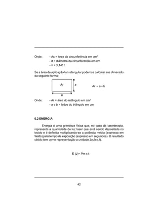 42
Onde: - Ac = Área da circunferência em cm2
- d = diâmetro da circunferência em cm
- π = 3,1415
Se a área de aplicação for retangular podemos calcular sua dimensão
da seguinte forma:
Onde: - Ar = área do retângulo em cm2
- a e b = lados do triângulo em cm
6.2 ENERGIA
Energia é uma grandeza física que, no caso da laserterapia,
representa a quantidade de luz laser que está sendo depositada no
tecido e é definida multiplicando-se a potência média (expressa em
Watts) pelo tempo de exposição (expresso em segundos). O resultado
obtido tem como representação a unidade Joule (J).
E (J)= Pm x t
Ar a baAr ×=
b
 