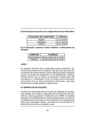 44
6.4.2 Indicações de acordo com o estágio do processo inflamatório
6.4.3 Indicações conforme caráter inibitório e estimulatório da
dosagem
NOTA!
As dosagens descritas são consideradas apenas orientação, não
devendo ser tomadas como invariáveis, visto que cada caso pode ser
considerado de maneira isolada. Cabe ao terapeuta decidir a dosagem
correta, em função dos parâmetros por ele estabelecidos. Deve-se
também lembrar que os efeitos da exposição à terapia laser são
cumulativos e a efetividade clínica da terapia está intimamente
relacionada com as doses energéticas adequadas, aplicadas
corretamente e usadas gradual e regularmente.
6.5 NÚMERO DE APLICAÇÕES.
O número de aplicações varia em função da patologia do paciente.
Vale ressaltar que se após 7 aplicações não for observado nenhuma
melhora, deve-se suspender o tratamento com LASER. As sessões
de terapia com LASER podem ser realizadas diariamente, ou conforme
o terapeuta achar conveniente. A única restrição se faz às aplicações
feitas para cicatrização. Nestas, aconselha-se um intervalo de no
mínimo 24 horas entre uma sessão e outra.
PROCESSO INFLAMATÓRIO FLUÊNCIA
Agudo 1 a 3 J/cm2
Subagudo 3 a 4 J/cm2
Crônico 5 a 7 J/cm2
CARÁTER FLUÊNCIA
Estimulatório Doses abaixo de 8 J/cm2
Inibitório Doses acima de 8 J/cm2
 