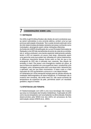 45
CONSIDERAÇÕES SOBRE LEDs
7.1 DEFINIÇÃO
Os LEDs (Light Emitting Diodes) são diodos de semi-condutores que,
ao serem submetidos a uma corrente elétrica, emitem uma luz que
promove estimulação intracelular. Tem o poder de tanto estimular como
de inibir determinadas atividades celulares (processo conhecido como
modulação), abrangendo assim várias indicações diferentes.
As fontes de LASER (Amplificação da Luz por Emissão Estimulada de
Radiação) e de LED são semelhantes do ponto de vista da luz emitida,
isto é, ambos produzem uma banda espectral relativamente estreita,
tendo o LED um espectro um pouco mais largo, oferecendo assim
uma gama de cores que podem ser utilizadas em vários tratamentos.
A diferença importante dessas fontes está no fato de que a luz
emergente do LED não é colimada nem coerente. Seu ângulo de
emissão é maior. Ela possui uma divergência medida em graus, já
que os fótons se repartem em uma superfície maior, constituindo uma
vantagem, pois o terapeuta pode cobrir uma área maior, deixando fixo
o aplicador, sem ter que fazer movimentos. O baixo custo e o fácil
manuseio do LED aumentaram a procura e o uso dessa terapia.
A Fototerapia por LEDs transporta energia para as células através de
irradiação eletromagnética de baixa freqüência. A Fototerapia não é
invasiva nem ionizável, não emite raios UV, não causa aumento da
temperatura da superfície da pele, permitindo assim um resultado
gradativo, seguro e indolor.
7.2 EFEITOS DA LED TERAPIA
A Fotobiomodulação com LED é uma nova tecnologia não invasiva
que atua na modulação das funções metabólicas. A aplicação do LED
como recurso terapêutico vem se ampliando na última década. Estudos
desenvolvidos pela NASA ncia dos LED’s em processos de foto
estimulação celular (VINCK et al., 2003).
 