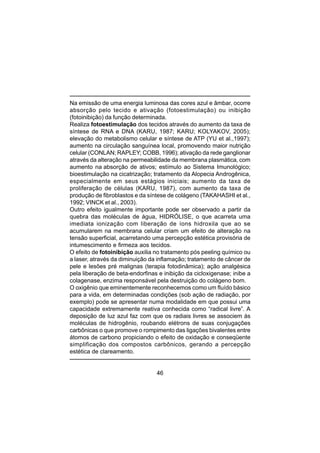 46
Na emissão de uma energia luminosa das cores azul e âmbar, ocorre
absorção pelo tecido e ativação (fotoestimulação) ou inibição
(fotoinibição) da função determinada.
Realiza fotoestimulação dos tecidos através do aumento da taxa de
síntese de RNA e DNA (KARU, 1987; KARU; KOLYAKOV, 2005);
elevação do metabolismo celular e síntese de ATP (YU et al.,1997);
aumento na circulação sanguínea local, promovendo maior nutrição
celular (CONLAN; RAPLEY; COBB, 1996); ativação da rede ganglionar
através da alteração na permeabilidade da membrana plasmática, com
aumento na absorção de ativos; estímulo ao Sistema Imunológico;
bioestimulação na cicatrização; tratamento da Alopecia Androgênica,
especialmente em seus estágios iniciais; aumento da taxa de
proliferação de células (KARU, 1987), com aumento da taxa de
produção de fibroblastos e da síntese de colágeno (TAKAHASHI et al.,
1992; VINCK et al., 2003).
Outro efeito igualmente importante pode ser observado a partir da
quebra das moléculas de água, HIDRÓLISE, o que acarreta uma
imediata ionização com liberação de íons hidroxila que ao se
acumularem na membrana celular criam um efeito de alteração na
tensão superficial, acarretando uma percepção estética provisória de
intumescimento e firmeza aos tecidos.
O efeito de fotoinibição auxilia no tratamento pós peeling químico ou
a laser, através da diminuição da inflamação; tratamento de câncer de
pele e lesões pré malignas (terapia fotodinâmica); ação analgésica
pela liberação de beta-endorfinas e inibição da cicloxigenase; inibe a
colagenase, enzima responsável pela destruição do colágeno bom.
O oxigênio que eminentemente reconhecemos como um fluído básico
para a vida, em determinadas condições (sob ação de radiação, por
exemplo) pode se apresentar numa modalidade em que possui uma
capacidade extremamente reativa conhecida como “radical livre”. A
deposição de luz azul faz com que os radiais livres se associem às
moléculas de hidrogênio, roubando elétrons de suas conjugações
carbônicas o que promove o rompimento das ligações bivalentes entre
átomos de carbono propiciando o efeito de oxidação e conseqüente
simplificação dos compostos carbônicos, gerando a percepção
estética de clareamento.
 