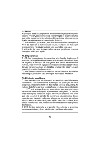 49
7.5.1 Acne
A aplicação do LED azul promove a descontaminação (eliminação da
bactéria Propionybacterium acnes), pela formação de oxigênio singleto
que oxida os componentes citoplasmáticos destes microrganismos.
Auxilia na oxigenação e na regeneração do tecido.
O Laser vermelho, por sua vez, tem ação antiinflamatória e analgésica.
Além de acelerar a multiplicação celular, os feixes de luz agem
favoravelmente na recuperação da pele acometida pela acne.
A aplicação do Laser infravermelho na rede ganglionar promove
drenagem linfática da região.
7.5.2 Hipercromias
O LED Azul proporciona o clareamento e a tonificação dos tecidos. A
absorção da luz pelas células leva ao aparecimento de radicais livres
de oxigênio e peróxido de hidrogênio. Por serem extremamente
reativas, elas destroem ligações químicas bivalentes (absorvedoras
de luz), transformando-as em ligações simples (não absorvedoras),
produzindo o efeito de clareamento.
O Laser Vermelho estimula o aumento do volume de vasos, abundantes
nessa região, causando uma drenagem no infiltrado intersticial.
7.5.3 Estímulo ao colágeno
O Laser vermelho e o infravermelho aumentam o metabolismo dos
fibroblastos, com consequente aceleração na produção de fibras
colágenas. Decorrente também dos efeitos ao nível circulatório, há
melhora do trofismo geral da região afetada e redução da desidratação.
LED azul: a absorção da luz pelas células leva ao aparecimento
de radicais livres de oxigênio e peróxido de hidrogênio. Os radicais
livres de oxigênio hidrolisam a água intracelular formando íons livres
que vão se aderir à parede da membrana citoplasmática. Esses
reagirão com oxigênio molecular advindo da corrente sanguínea,
levando ao aparecimento de água na região, promovendo alteração da
tensão superficial da pele, hidratação, com efeito estético de expansão
dos tecidos.
O LED âmbar estimula a organela ribossômica e promove
espessamento homogêneo não térmico das fibras adensadas.
 