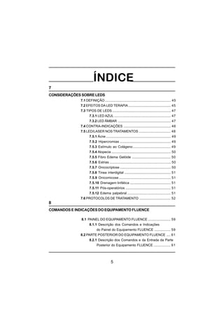 5
7
CONSIDERAÇÕES SOBRE LEDS
7.1 DEFINIÇÃO...................................................................... 45
7.2 EFEITOS DA LED TERAPIA............................................. 45
7.3 TIPOS DE LEDS .............................................................. 47
7.3.1 LED AZUL ............................................................ 47
7.3.2 LED ÂMBAR ........................................................ 47
7.4 CONTRA-INDICAÇÕES .................................................. 48
7.5 LED/LASER NOS TRATAMENTOS .................................. 48
7.5.1 Ácne..................................................................... 49
7.5.2 Hipercromias ...................................................... 49
7.5.3 Estímulo ao Colágeno........................................ 49
7.5.4 Alopecia ............................................................... 50
7.5.5 Fibro Edema Gelóide ......................................... 50
7.5.6 Estrias ................................................................. 50
7.5.7 Onicocriptose ...................................................... 50
7.5.8 Tinea interdigital ................................................. 51
7.5.9 Onicomicose ....................................................... 51
7.5.10 Drenagem linfática ........................................... 51
7.5.11 Pós-operatórios ................................................ 51
7.5.12 Edema palpebral .............................................. 51
7.6 PROTOCOLOS DE TRATAMENTO ................................. 52
8
COMANDOS E INDICAÇÕES DO EQUIPAMENTO FLUENCE
8.1 PAINEL DO EQUIPAMENTO FLUENCE ........................ 59
8.1.1 Descrição dos Comandos e Indicações
do Painel do Equipamento FLUENCE ................. 59
8.2 PARTE POSTERIOR DO EQUIPAMENTO FLUENCE .... 61
8.2.1 Descrição dos Comandos e da Entrada da Parte
Posterior do Equipamento FLUENCE .................. 61
 