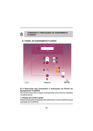 59
8.1.1 Descrição dos Comandos e Indicações do Painel do
Equipamento FLUENCE
Os números dos itens a seguir correspondem aos números indicados
no painel acima.
1- Display de Cristal Líquido
Responsável pelas indicações dos parâmetros a serem definidos para
aplicação do FLUENCE;
COMANDOS E INDICAÇÕES DO EQUIPAMENTO
FLUENCE
8.1 PAINEL DO EQUIPAMENTO FLUENCE
1
2
3
4
5
6
7
8
9
 