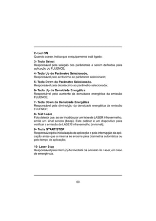 60
2- Led ON
Quando aceso, indica que o equipamento está ligado;
3- Tecla Select
Responsável pela seleção dos parâmetros a serem definidos para
aplicação do FLUENCE;
4- Tecla Up do Parâmetro Selecionado.
Responsável pelo acréscimo ao parâmetro selecionado;
5- Tecla Down do Parâmetro Selecionado.
Responsável pela decréscimo ao parâmetro selecionado;
6- Tecla Up da Densidade Energética
Responsável pelo aumento da densidade energética da emissão
FLUENCE;
7- Tecla Down da Densidade Energética
Responsável pela diminuição da densidade energética da emissão
FLUENCE;
8- Test Laser
Foto detetor que, ao ser incidido por um feixe de LASER Infravermelho,
emite um sinal sonoro (beep). Este detetor é um dispositivo para
verificar a emissão de LASER Infravermelho (invisível);
9- Tecla START/STOP
Responsável pela inicialização da aplicação e pela interrupção da apli-
cação antes que a mesma se encerre pela dosimetria automática ou
pelo tempo de aplicação;
10- Laser Stop
Responsável pela interrupção imediata da emissão de Laser, em caso
de emergência.
 