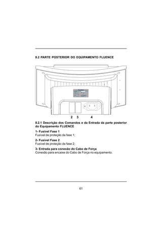 61
8.2 PARTE POSTERIOR DO EQUIPAMENTO FLUENCE
2 3 4
8.2.1 Descrição dos Comandos e da Entrada da parte posterior
do Equipamento FLUENCE
1- Fusível Fase 1
Fusível de proteção da fase 1;
2- Fusível Fase 2
Fusível de proteção da fase 2;
3- Entrada para conexão do Cabo de Força
Conexão para encaixe do Cabo de Força no equipamento.
 